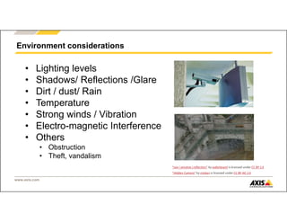 www.axis.com
Environment considerations
• Lighting levels
• Shadows/ Reflections /Glare
• Dirt / dust/ Rain
• Temperature
• Strong winds / Vibration
• Electro-magnetic Interference
• Others
• Obstruction
• Theft, vandalism
"Hidden Camera" by miskan is licensed under CC BY-NC 2.0
"rain | window | reflection" by waferboard is licensed under CC BY 2.0
 