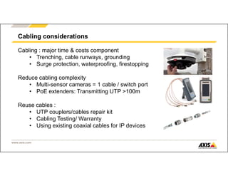 www.axis.com
Cabling considerations
Cabling : major time & costs component
• Trenching, cable runways, grounding
• Surge protection, waterproofing, firestopping
Reduce cabling complexity
• Multi-sensor cameras = 1 cable / switch port
• PoE extenders: Transmitting UTP >100m
Reuse cables :
• UTP couplers/cables repair kit
• Cabling Testing/ Warranty
• Using existing coaxial cables for IP devices
 