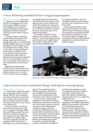 Defence Industry Bulletin :: 12
Air
The fleet of Rafale multi-role
fighters set to be delivered by
France to the Egyptian Air Force
will first be modified to remove
their ASMPA (air-sol moyenne
portée améliorée) nuclear missile
capability and NATO-standard
communications system, reports
indicate.
The deal, signed in February,
marked Dassault Aviation’s first
foreign export sale of the jets,
seeing 24 aircraft, an accompanying
(DCNS) FREMM frigate and a supply
of MBDA air-to-air missiles set to
be provided for $5.7 billion. There
is currently an ongoing dialogue
between the countries on the
exact delivery schedule because
a ‘substitution’ effect rests on
deliveries that had previously been
due for the French Navy and Air
Force. The frigate, Normandie, was
also initially built for the French
Navy.
Egyptian President Abdel
Fattah al-Sisi is understood to be
aiming to end a US monopoly over
defence sales to Cairo. In order
to foot the bill, France and Egypt
are negotiating a loan guarantee
with Coface, France’s export credit
agency, which would support half
of the deal outside of a 15 percent
downpayment. Dassault Aviation is
set to deliver five Rafales to France
this year, along with up to six to
Egypt by December.
Five other competitors were
beaten to the contract: Lockheed
Martin F-16 (of which Egypt already
operates the fourth largest fleet in
the world), the Boeing F/A-18E/F
Super Hornet, Mikoyan MiG-
35, Saab JAS 39 Gripen, and the
Eurofighter Typhoon, which placed
second in the competition for this
latest deal.
Other potential Rafale orders
may come from Qatar and India,
with the latter deal close to sealing
126 aircraft for around $12.8 billion
but stalled by indecision for over
three years. Qatar and Egypt are
currently ramping up their airborne
capabilities in concerted efforts to
strike IS targets.
France delivering modified Rafales to Egypt Joseph Carpenter
The Indian authorities
mformally accepted the initial
two modernised combat aircraft
Mirage 2000 I/TI. The acceptance
ceremony of the first two aircraft
for the Indian Air Force (IAF) was
held at Dassault Aviation’s Flight
Test Centre located in Istres, France
on 25 March 2015.
Dassault Aviation and Thales
were contracted by India in July
2011 to upgrade 51 Mirage 2000H
Vajra (including several twin-seat
aircraft) of the IAF inventory to
the company’s Mirage 2000-5 Mk
2 standard. The maiden flight
of its first upgraded aircraft was
completed on 5 October 2013,
following a two year development
phase. The remaining aircraft
will be upgraded in India by the
local aerospace firm Hindustan
Aeronautics Limited (HAL) with
assistance of the French companies.
As part of the modernisation
programme, the aircraft are being
outfitted out with RDY-3 multimode
fire control radar, modular mission
computer, Totem 3000 inertial
navigation system with GPS
technology, ICMS Mk4 electronic
warfare suite, identification friend
or foe transponder and interrogator,
as well as an advanced avionics
suite consisting of heads-up display
(HUD) and multifunction hands
on throttle and stick (HOTAS)
systems, two MFD 54 and MFD 55
multifunction displays, as well
as integrated electronic standby
instrument that provides the
pilot with attitude, altitude and
airspeed indications in a single line
replaceable unit.
The aircraft is also getting the
capability to fire MBDA France MICA
(Missile d’Interception, de Combat
et d’Autodéfense) advanced
beyond-visual range air-to-air
missile system. India purchased
comprehensive quantities of MICA
EM (with radio frequency guidance)
and IR (featuring infrared guidance)
missiles in January 2012.
India receives initial modernised Mirage 2000 fighters Victor M.S. Barreira
Egyptian procurement of the Rafale could help push through negotiations with India and Qatar.
 
