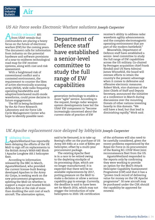 Defence Industry Bulletin :: 14
Afreshly released RFI
from USAF reveals that
commanders are placing a heavy
focus on the future of electronic
warfare (EW) for the coming years.
The document calls for information
from industry on the potential
hardware and software provisions
of a near-to-midterm technological
road map for EW receiver
systems, along with cost and risk
assessment.
With a heightened risk of
conventional conflict and a
contested environment, the
requirement to counter the likes
of active electronically scanning
array (AESA), wide radio frequency
operating bandwidths and
adaptive/interleaved multi-mode
waveforms, could prove decisive in
future engagements.
The RFI is being facilitated
by the Air Force Research
Laboratory and Air Force Life
Cycle Management Center who
hope to identify possible next-
generation technology to enable a
more “agile” service. According to
the request, foreign radar weapon
system developments have led the
USAF EW component to “become
increasingly concerned about the
current state of practice of EW
receiver’s ability to address radar
waveform agility advancements
and the complex electromagnetic
operating environment that are
part of the modern battlefield.”
Meanwhile, Department of
Defence staff have established a
senior- level committee to study
the full range of EW capabilities
across the US military. Co-chaired
by Pentagon acquisition chief Frank
Kendall and US Navy Admiral
James Winnefeld, the board will
oversee efforts to retain the
country’s the present advantage
when it comes to defensive and
offensive electronic measures.
Robert Work, vice chairman of the
Joint Chiefs of Staff and Deputy
Secretary, announced the initiative
at a conference in March during
discussions over the mounting
threats of other nations investing
heavily in this domain. “We
still have a lead, but that lead is
diminishing rapidly,” Work said.
US Air Force seeks Electronic Warfare solutions Joseph Carpenter
Lobbying from
AgustaWestland has reportedly
been delaying the efforts of the UK
MoD to sign off on replacements to
the British Army’s WAH-64D Block
I Apache Longbow AH.1 helicopter
fleet.
According to information
released by the BBC in March,
AgustaWestland, who provided
the current license-built Boeing-
developed Apaches to the Army
Air Corps, is seeking work on the
new procurement programme,
splitting the MoD on whether to
support a major and trusted British
defence firm at the risk of more
than doubling the unit cost of each
aircraft. The alternative option,
said to be favoured, is to take up
Boeing’s offer on the purchase of US
Army AH-64Es at a cost of $30m per
helicopter, offset by a multi-year
procurement package.
The existing Apache fleet
is in a race to be retired owing
to the depleting stockpile of
its processing chips, which are
no longer manufactured. It is
expected that there will be no
available replacements by 2017,
putting pressure on the MoD to
make a decision or allow a serious
capability gap to emerge. Currently,
the deadline is said to have been
set for March 2016, which may not
stagger the introduction of new
helicopters to 2020. UK-certification
of the airframes will also need to
be carefully considered, given the
recent problems experienced by the
Royal Air Force in its procurement
of the Boeing RC-135W Rivet Joint
reconnaissance fleet from the US.
AgustaWestland responded to
the reports only by confirming
they were working to provide
an option for the MoD’s Attack
Helicopter Capability Sustainment
Programme (CSP) and that it has a
“proven track record of delivering
value for money on the UK Apache
programme”. 50 new aircraft may
be purchased under the CSP, should
the capability be approved for
renewal.
UK Apache replacement race delayed by lobbyists Joseph Carpenter
Department of
Defence staff
have established
a senior-level
committee to
study the full
range of EW
capabilities
Air
 