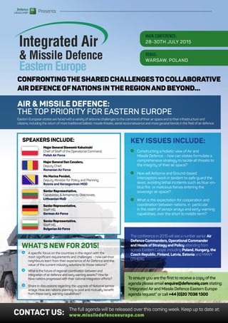 :: Defence Industry Bulletin15
Presents
CONFRONTINGTHESHAREDCHALLENGESTOCOLLABORATIVE
AIRDEFENCEOFNATIONSINTHEREGIONANDBEYOND…
MAIN CONFERENCE:
28-30TH JULY 2015
VENUE:
WARSAW, POLAND
Eastern Europe
AIR & MISSILE DEFENCE:
THE TOP PRIORITY FOR EASTERN EUROPE
Eastern European states are faced with avariety of airborne challenges to the command oftheir air space and to their infrastructure and
citizens, including the return of more traditional ballistic missile threats, aerial reconnaissance and more general trends in the field of air defence.
KEY ISSUES INCLUDE:
I Constructing a holistic view of Air and
Missile Defence – how can states formulate a
comprehensive strategy to tackle all threats to
the integrity of their air space?
I How will Airborne and Ground-based
interceptors work in tandem to safe guard the
skies, avoiding lethal incidents such as blue-on-
blue fire or malicious forces entering the
sovereign air space?
I What is the expectation for cooperation and
coordination between nations, in particular
in the realm of sensor arrays and early-warning
capabilities, over the short to middle term?
The conference in 2015 will see a number senior Air
Defence Commanders, Operational Commander
and Heads ofStrategy and Policy attending from
across Eastern Europe: including Poland, Hungary,the
Czech Republic, Finland, Latvia, Estonia and MANY
OTHERS.
CONTACT US:
The full agenda will be released over this coming week. Keep up to date at:
www.missiledefenceeurope.com
To ensure you are the first to receive a copy ofthe
agenda please email enquire@defenceiq.com stating:
“Integrated Air and Missile Defence Eastern Europe
agenda request” or call +44 (0)20 7036 1300
WHAT’S NEWFOR 2015!
I A specific focus on the countries in the region with the
most significant requirements and challenges – how can their
neighbours learn from their experience of Air Defence and the
value of the current industry solutions to those nations?
I What is the future of regional coordination between and
integration of air defence and early warning assets? How far
have nations progressed with their national integration efforts?
I Share in discussions regarding the upgrade of National sensor
arrays. How are nations planning to pool and mutually benefit
from these early warning capabilities?
SPEAKERS INCLUDE:
MajorGeneral SlawomirKaluzinski
Chief of Staff of the Operational Command,
Polish Air Force
MajorGeneral Dan Cavaleru,
Deputy Chief,
Romanian Air Force
Ms Marina Pendeš,
Deputy Minister for Policy and Planning,
Bosnia and Herzegovinan MOD
Senior Representative,
Capabilities & Armaments Directorate,
Lithuanian MoD
SeniorRepresentative,
Staff HQ,
German Air Force
SeniorRepresentative,
Staff HQ,
BulgarianAirForce
 