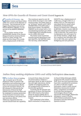 Defence Industry Bulletin :: 16
Sea
Guardia di Finanza – the
Italian Custom and fiscal Police
under the control of the Minister of
Economy – has introduced its last
biggest Patrol Vessel into service.
Named MONTE CIMONE, it is the
second of the MONTE SPERONE
class.
It’s an Italian version of the
STANPATROL family of the Damen
Shipyard built by Cantiere Navale
Vittoria in Adria, Rovigo. The
ships are 58 m long, 9.55 m wide
with a displacement of 460 tons.
The maximum speed is over 28
knots while the range is over 2,000
nautical miles. The power plant is
an “all diesel” system with 2 MTU
20V4000 M93L of 8.6 MW with 2
Rolls-Royce blades. The MONTE
CIMONE can be armed with a 12.5
mm Browning machine gun while
2 RHIB (Rigid Hull Inflatable Boats)
can be added afterward.
The Italian Coast Guard has
recently started operating its two
new big OPVs, the DATTILO class.
The last ship, called UBALDO
DICIOTTI, has a displacement of
3,200 tons, a length of 94.5 m, a
width of 20.5 m. The ship has a
new diesel electric power plant
(CODELOD, Combined Diesel
Electric Or Diesel) with 2 diesel GE
(2,289 kW), 2 electric motor ABB (25
kW) and 2 diesel Isotta Fraschini V
1708 C2 (650 kW). The vessel has a
multipurpose area with space for
two 20 feet shelters, a flight deck
for a medium size helicopter (AB-
212 or AW-139), and a system for
firefighting and anti pollution.
New OPVs for Guardia di Finanza and Coast Guard Eugenio Po
Many of the RAF’s MQ-9s are being placed in storage The Guardia di Finanza’s MONTE SPERONE
The Indian Navy is looking
to acquire up to 50 naval
shipborne UAVs to perform ISR
operations and monitoring of sea
lines of communications (SLOC)
across the maritime domain. An
RFI released in February by the
Directorate of Naval Air Staff
(DNAS) indicates that the fleet will
be employed to oversee protection
of the Exclusive Economic Zone,
search and rescue, anti-piracy and
anti-terrorism efforts.
DNAS has stipulated that the
aircraft should have the capability
to launch from ships of at least
50 metres (with or without a
helicopter deck), be able to perform
day and night operations, and be
capable of navigating either by
pre¬programmed coordinates or
remote pilot guidance.
Currently, the IN operates two
squadrons of Heron and Searcher
Mk.II UAVs based at the Indian
Naval Air Station (INAS) 342 at
Kochi and INAS 343 at Porbandar in
Gujarat.
Also underway is the Indian
MoD’s evaluation of responses to
its Naval Utility Helicopter (NUH)
programme RFI, issued in October
2014. Up to ten local manufacturers
have been considered for provision
of a fleet of 100 twin-engine
helicopters. Aside to state-owned
Hindustan Aeronautics Limited
(HAL), competitors are belived
to include Axis Aerospace &
Technologies, Bharat Forge,
Dynamatic Technologies, Mahendra
Aerospace, Larsen & Toubro
(L&T), Reliance Industries, Taneja
Aerospace and Tata Advanced
Systems Limited.
Indian Navy seeking shipborne UAVs and utility helicopters Oliver Austin
 