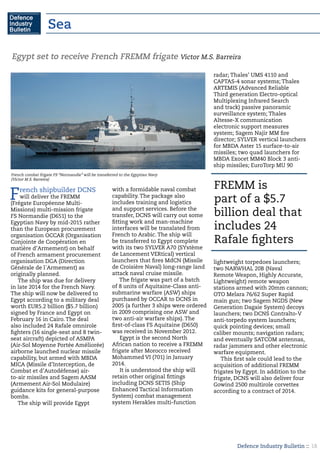 Defence Industry Bulletin :: 18
French shipbuilder DCNS
will deliver the FREMM
(Frégate Européenne Multi-
Missions) multi-mission frigate
FS Normandie (D651) to the
Egyptian Navy by mid-2015 rather
than the European procurement
organisation OCCAR (Organisation
Conjointe de Coopération en
matière d’Armement) on behalf
of French armament procurement
organisation DGA (Direction
Générale de l´Armement) as
originally planned.
The ship was due for delivery
in late 2014 for the French Navy.
The ship will now be delivered to
Egypt according to a military deal
worth EUR5.2 billion ($5.7 billion)
signed by France and Egypt on
February 16 in Cairo. The deal
also included 24 Rafale omnirole
fighters (16 single-seat and 8 twin-
seat aircraft) depicted of ASMPA
(Air-Sol Moyenne Portée Améliorée)
airborne launched nuclear missile
capability, but armed with MBDA
MICA (Missile d’Interception, de
Combat et d’Autodéfense) air-
to-air missiles and Sagem AASM
(Armement Air-Sol Modulaire)
guidance kits for general-purpose
bombs.
The ship will provide Egypt
with a formidable naval combat
capability. The package also
includes training and logistics
and support services. Before the
transfer, DCNS will carry out some
fitting work and man-machine
interfaces will be translated from
French to Arabic. The ship will
be transferred to Egypt complete
with its two SYLVER A70 (SYstème
de Lancement VERtical) vertical
launchers that fires MdCN (Missile
de Croisière Naval) long-range land
attack naval cruise missile.
The frigate was part of a batch
of 8 units of Aquitaine-Class anti-
submarine warfare (ASW) ships
purchased by OCCAR to DCNS in
2005 (a further 3 ships were ordered
in 2009 comprising one ASW and
two anti-air warfare ships). The
first-of-class FS Aquitaine (D650)
was received in November 2012.
Egypt is the second North
African nation to receive a FREMM
frigate after Morocco received
Mohammed VI (701) in January
2014.
It is understood the ship will
retain other original fittings
including DCNS SETIS (Ship
Enhanced Tactical Information
System) combat management
system Herakles multi-function
radar; Thales’ UMS 4110 and
CAPTAS-4 sonar systems; Thales
ARTEMIS (Advanced Reliable
Third generation Electro-optical
Multiplexing Infrared Search
and track) passive panoramic
surveillance system; Thales
Altesse-X communication
electronic support measures
system; Sagem Najir MM fire
director; SYLVER vertical launchers
for MBDA Aster 15 surface-to-air
missiles; two quad launchers for
MBDA Exocet MM40 Block 3 anti-
ship missiles; EuroTorp MU 90
lightweight torpedoes launchers;
two NARWHAL 20B (Naval
Remote Weapon, Highly Accurate,
Lightweight) remote weapon
stations armed with 20mm cannon;
OTO Melara 76/62 Super Rapid
main gun; two Sagem NGDS (New
Generation Dagaie System) decoys
launchers; two DCNS Contralto-V
anti-torpedo system launchers;
quick pointing devices; small
caliber mounts; navigation radars;
and eventually SATCOM antennas,
radar jammers and other electronic
warfare equipment.
This first sale could lead to the
acquisition of additional FREMM
frigates by Egypt. In addition to the
frigate, DCNS will also deliver four
Gowind 2500 multirole corvettes
according to a contract of 2014.
Egypt set to receive French FREMM frigate Victor M.S. Barreira
French combat frigate FS “Normandie” will be transferred to the Egyptian Navy
(Victor M.S. Barreira)
FREMM is
part of a $5.7
billion deal that
includes 24
Rafale fighters
Sea
 