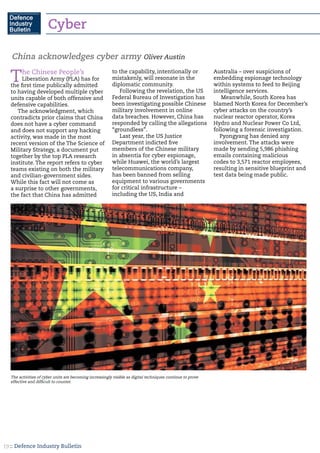 :: Defence Industry Bulletin19
Cyber
The Chinese People’s
Liberation Army (PLA) has for
the first time publically admitted
to having developed multiple cyber
units capable of both offensive and
defensive capabilities.
The acknowledgment, which
contradicts prior claims that China
does not have a cyber command
and does not support any hacking
activity, was made in the most
recent version of the The Science of
Military Strategy, a document put
together by the top PLA research
institute. The report refers to cyber
teams existing on both the military
and civilian-government sides.
While this fact will not come as
a surprise to other governments,
the fact that China has admitted
to the capability, intentionally or
mistakenly, will resonate in the
diplomatic community.
Following the revelation, the US
Federal Bureau of Investigation has
been investigating possible Chinese
military involvement in online
data breaches. However, China has
responded by calling the allegations
“groundless”.
Last year, the US Justice
Department indicted five
members of the Chinese military
in absentia for cyber espionage,
while Huawei, the world’s largest
telecommunications company,
has been banned from selling
equipment to various governments
for critical infrastructure –
including the US, India and
Australia – over suspicions of
embedding espionage technology
within systems to feed to Beijing
intelligence services.
Meanwhile, South Korea has
blamed North Korea for December’s
cyber attacks on the country’s
nuclear reactor operator, Korea
Hydro and Nuclear Power Co Ltd,
following a forensic investigation.
Pyongyang has denied any
involvement. The attacks were
made by sending 5,986 phishing
emails containing malicious
codes to 3,571 reactor employees,
resulting in sensitive blueprint and
test data being made public.
China acknowledges cyber army Oliver Austin
The activities of cyber units are becoming increasingly visible as digital techniques continue to prove
effective and difficult to counter.
 