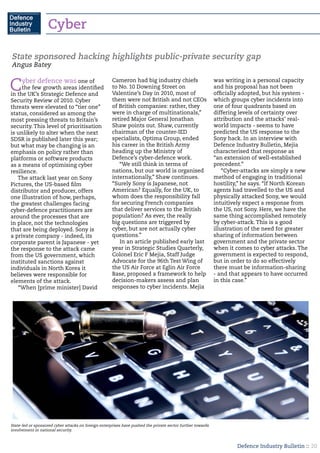 Defence Industry Bulletin :: 20
Cyber defence was one of
the few growth areas identified
in the UK’s Strategic Defence and
Security Review of 2010. Cyber
threats were elevated to “tier one”
status, considered as among the
most pressing threats to Britain’s
security. This level of prioritisation
is unlikely to alter when the next
SDSR is published later this year;
but what may be changing is an
emphasis on policy rather than
platforms or software products
as a means of optimising cyber
resilience.
The attack last year on Sony
Pictures, the US-based film
distributor and producer, offers
one illustration of how, perhaps,
the greatest challenges facing
cyber-defence practitioners are
around the processes that are
in place, not the technologies
that are being deployed. Sony is
a private company - indeed, its
corporate parent is Japanese - yet
the response to the attack came
from the US government, which
instituted sanctions against
individuals in North Korea it
believes were responsible for
elements of the attack.
“When [prime minister] David
Cameron had big industry chiefs
to No. 10 Downing Street on
Valentine’s Day in 2010, most of
them were not British and not CEOs
of British companies: rather, they
were in charge of multinationals,”
retired Major General Jonathan
Shaw points out. Shaw, currently
chairman of the counter-IED
specialists, Optima Group, ended
his career in the British Army
heading up the Ministry of
Defence’s cyber-defence work.
“We still think in terms of
nations, but our world is organised
internationally,” Shaw continues.
“Surely Sony is Japanese, not
American? Equally, for the UK, to
whom does the responsibility fall
for securing French companies
that deliver services to the British
population? As ever, the really
big questions are triggered by
cyber, but are not actually cyber
questions.”
In an article published early last
year in Strategic Studies Quarterly,
Colonel Eric F Mejia, Staff Judge
Advocate for the 96th Test Wing of
the US Air Force at Eglin Air Force
Base, proposed a framework to help
decision-makers assess and plan
responses to cyber incidents. Mejia
was writing in a personal capacity
and his proposal has not been
officially adopted, but his system -
which groups cyber incidents into
one of four quadrants based on
differing levels of certainty over
attribution and the attacks’ real-
world impacts - seems to have
predicted the US response to the
Sony hack. In an interview with
Defence Industry Bulletin, Mejia
characterised that response as
“an extension of well-established
precedent.”
“Cyber-attacks are simply a new
method of engaging in traditional
hostility,” he says. “If North Korean
agents had travelled to the US and
physically attacked Sony, we would
intuitively expect a response from
the US, not Sony. Here, we have the
same thing accomplished remotely
by cyber-attack. This is a good
illustration of the need for greater
sharing of information between
government and the private sector
when it comes to cyber attacks. The
government is expected to respond,
but in order to do so effectively
there must be information-sharing
- and that appears to have occurred
in this case.”
State sponsored hacking highlights public-private security gap
Angus Batey
State-led or sponsored cyber attacks on foreign enterprises have pushed the private sector further towards
involvement in national security.
Cyber
 