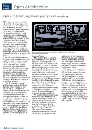 :: Defence Industry Bulletin21
Open Architecture
To the cynical outsider,
the broadening adoption of
interoperable open architectures
(OA) by defence-industry
contractors will appear surprising.
In the eyes of opponents of
the arms trade, industry’s sole
motivation appears to be profit
- and adoption of open systems
architectures looks certain to limit
companies’ ability to sell big-
ticket items. Even those outside
observers who may not oppose
defence spending but consider
military procurement programmes
to inevitably produce long delays
and budget overruns will consider
open architectures to go against the
grain.
Yet the concept has caught on
for several very sound reasons. The
ability to deliver battle-winning
- and life-saving - technologies
to the front line more rapidly
has always been a priority for
equipment suppliers; and across
the industry there is a deep and
thorough understanding that
the current (and likely future)
economic environment will not
sustain companies configured only
to deliver bespoke and expensive
standalone systems.
The drive toward open IT
architectures began in the land
domain, where initiatives like
the UK MoD’s GVA (generic
vehicle architecture) saw industry
collaborating with the military
on developing standardised
interfaces and digital backbones
for vehicles, so that sensors and
weapon systems could be quickly
switched in and out, much like USB
peripherals on a home computer.
This idea gave impetus to a wider
project, called LOSA (Land Open
Systems Architecture), which is
migrating the concept to soldier
systems and to configuration of
deployed bases.
Meanwhile, there is growing
evidence that the open systems
approach is having impact and
application in other domains. At
the Defence IQ Airborne ISR and
C2 Battle Management conference,
held in London in February, a
series of speakers touched on the
need for different intelligence
systems to be able to produce data
to a common standard, so that
information of such diverse natures
as video footage, infra-red imagery,
ground moving-target indicator
radar returns, and geolocated
information from electronic
counter-measures systems can be
combined and fused with open-
source data taken from press
reports or social-media feeds.
“It may have been the case that
Americans have had too much
money and can go it alone and
be proprietary - but those days
are gone,” Colonel Scott Owens
told the conference. Owens
works for the US Air Force Life
Cycle Management Center and
was briefing on current USAF
thinking on the recapitalisation
of the JSTARS programme. His
explanation of the views even
of the world’s biggest customer
for high-end military systems
was clear: open architectures
are no longer desirable, they are
essential elements of equipment
procurement plans.
“We do not want to replace,
or just lift, the mission systems
that are in the current platform
to a new platform,” he said.
“Technology has come a long
way, both with the sensor and
the back-end mission systems.
I want you to appreciate how
significant it is for ACC [Air Combat
Command] to actually back up
the fact and be willing to wait for
the maturation and development
of the open architecture. My
message to industry is that this is
a fundamental underpinning of
the system that has backing: this is
a good thing, and it hasn’t always
been the case.”
Open architecture programmes gaining steam Angus Batey
The demand for open architecture approaches from governments and end users
has increased in recent years
 