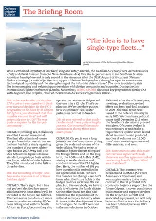 :: Defence Industry Bulletin23
DIB: A few weeks after the October
27th contract was signed with Saab
over the final decision for the FX-2
programme to be filled by 36 Gripen
E/F fighters, you disclosed that this
number was not ‘final’ and will
potentially rise to 108! This was
quite a surprise for the fast jet-
community…
CREPALDI: [smiling] Yes, it obviously
was! But it wasn’t sensational.
The final allocation is of course
not yet financially covered, but we
had our feasibility study regarding
the numbers of our new fighter-
type back in 2007. Why 108? The
idea behind this figure is to have
standard, single-type fleets within
our forces, which includes fighters.
They’ll be introduced to the FAB in
three batches.
DIB: But consisting of single- and
two-seater versions in all of these
batches, right?
CREPALDI: That’s right. But it has
not yet been decided how many
additional twin-seat aircraft will be
included in the future two batches.
The twin-seater can do much more
than conversion or training. We’ve
been talking a lot with the South
African Air Force, because they also
operate the two-seater Gripen and
they use it in a C2 role. That’s our
plan too. We’ve therefore pushed
for a ‘customized’ two-seater
perhaps in contrast to Sweden.
DIB: As you referred to that study –
I understand it was quite a lengthy
process. Can you recall the major
benchmarks during these past
seven years?
CREPALDI: Oh yes, it was a long
journey but that’s not too surprising
given the scale and volume of the
undertaking. We had to select a
multirole fighter aircraft to replace
the Mirage 2000Cs and ,in the long-
term, the F-5Ms and A-1Ms [AMX],
aiming at modernisation and
standardization of the FAB fighter
fleet. Here, the number of 108 you
have questioned is embedded in
our operational needs. For sure
this number can change – we don’t
know what the future holds or the
budget realities we’ll face. We can
plan, but, like everybody, we have to
stick to whatever the funds dictate.
On the other hand, we also had
to increase the capabilities of the
national aerospace industry when
it comes to the development of new
technologies. So the RFP went out
to the manufacturers in October
2008 –and after the offer-analyses,
meetings, evaluations, revised
offers and best-and-final analysis
in 2009 – the final report was
issued to the defence ministry in
early 2010. We then has a political
pause until December 2013 when
the President’s decision to proceed
was given. Of course by then it
was necessary to undertake a
requirements update which lasted
about ten months and produced
another 45 volumes and 15.000
man/hours, assessing six areas of
different risks, and so on.
DIB: Some months after this main
contract was signed with Saab,
there was another agreement inked
concerning Brazil’s Gripen. What
was that about?
CREPALDI: That contract was
between and COMAER [Air Force
Aeronautics Command] and
was supplementary to the main
contract in that it provided CLS
[contractor logistics support] for the
future Gripens. It covers continuous
maintenance and support services
for the Gripen NG aircraft and
associated equipment, but will only
become effective once the delivery
has been fulfilled [between 2021
and 2026].
“The idea is to have
single-type fleets...”
With a combined inventory of 700 fixed-wing and rotary-aircraft, the Brazilian Air Force (Força Aérea Brasileira
- FAB) and Naval Aviation (Aviação Naval Brasileira - AvN) flies the largest air-arm in the Southern & Latin-
American hemisphere and is only second in the Americas after the USAF. As part of its current ‘National
Defence Strategy’, a main objective is to support “National Independence through a superior autonomous
technological capability and the strengthening of the industrial defence base”. The route to achieving this
lies in encouraging and welcoming partnerships with foreign companies and countries. During the last
International Fighter conference (London, November), GEORG MADER discussed key programmes for the FAB
with Brigadier Jose Crepaldi, Head of the Brazilian Air Force’s Programmes Office…
Artist’s impression of the forthcoming Brazilian Gripen.
(Saab)
The Briefing Room
 