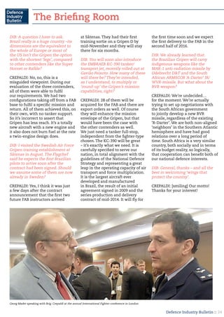 Defence Industry Bulletin :: 24
DIB: A question I have to ask.
Brazil really is a huge country –its
dimensions are the equivalent to
the whole of Europe or most of
the US Isn’t the Gripen the option
with the shortest ‘legs’, compared
to other contenders like the Super
Hornet or Rafále?
CREPALDI: No, no, this is a
misguided viewpoint. During our
evaluation of the three contenders,
all of them were able to fulfil
our requirements. We had two
configurations taking off from a FAB
base to fulfil a specific mission and
return. All of them achieved this, on
their own, with no tanker support.
So it’s incorrect to assert that
Gripen has less reach. It’s a totally
new aircraft with a new engine and
it also does not burn fuel at the rate
a twin-engine design does.
DIB: I visited the Swedish Air Force
Gripen training establishment at
Såtenas in August. The Flygchef
said he expects the first Brazilian
pilots to arrive soon after the
contract had been signed. Should
we assume some of them are now
already in Sweden?
CREPALDI: Yes, I think it was just
a few days after the contract
announcement that the first two
future FAB instructors arrived
at Såtenas. They had their first
training sortie on a Gripen D by
mid-November and they will stay
there for six months.
DIB: You will soon also introduce
the EMBRAER KC-390 tanker/
transport jet, recently rolled out at
Gavião Peixoto. How many of these
will there be? They’re intended,
as I understand, to multiply or
‘round-up’ the Gripen’s mission
capabilities, right?
CREPALDI: 28 of them will be
acquired for the FAB and there are
export orders as well. Of course
they will enhance the mission
envelope of the Gripen, but that
would have been the case with
the other contenders as well.
We just need a tanker full-stop,
independent from the fighter-type
chosen. The KC-390 will be great
– it’s exactly what we need. It is
carefully specified to serve our
nation, in total alignment with the
guidelines of the National Defence
Strategy and representing a great
leap in the operating capacity of air
transport and force multiplication.
It is the largest aircraft ever
developed and manufactured
in Brazil, the result of an initial
agreement signed in 2009 and the
series production and delivery
contract of mid-2014. It will fly for
the first time soon and we expect
the first delivery to the FAB in the
second half of 2016.
DIB: We already learned that
the Brazilian Gripen will carry
indigenous weapons like the
MAR-1 anti-radiation missile by
Odebrecht D&T and the South
African ARMSCOR ‘A-Darter’ IR/
WVR-missile. But what about the
BVR weapon?
CREPALDI: We’re undecided…
for the moment. We’re actually
trying to set up negotiations with
the South African government
to jointly develop a new BVR
missile, regardless of the existing
‘R-Darter’. We are both non-aligned
‘neighbors’ in the Southern Atlantic
hemisphere and have had good
relations over a long period of
time. South Africa is a very similar
country, both socially and in terms
of its budget reality, so logically,
that cooperation can benefit both of
our national defence interests.
DIB: General, thanks – and all the
best in welcoming ‘wings that
protect the country’.
CREPALDI: [smiling] Our motto!
Thanks for your interest!
Georg Mader speaking with Brig. Crepaldi at the annual International Fighter conference in London
The Briefing Room
 