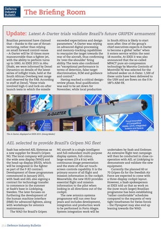 :: Defence Industry Bulletin25
Brazilian personnel have claimed
that – thanks to the use of thrust-
vectoring, rather than relying
on small forward control-vanes
– A-Darter will be 10 times more
manoeuvrable than a fighter jet,
with the ability to perform turns
up to 100G. At IDEX 2015 in Abu
Dhabi, we were informed by Denel
Dynamics on details of the latest
series of inflight trials, held at the
South African Overberg test range
and observed by the FAB. According
to staff at Denel, “these trials
involved high-G and lock-on-after
launch tests in which the missile
exceeded expectations and design
parameters.” A-Darter was relying
on advanced digital-processing
and memory-tracking capabilities
to reacquire the target towards the
rear of the aircraft, thus confirming
its ‘over-the-shoulder’ firing
ability. The tests also confirmed
an “exceptional performance in
terms of detection, false target
discrimination, ECM and guidance
and control.”
Having reached a critical design-
review phase, final qualification
was said to be set down for
November, while local production
in South Africa is likely to start
soon after. One of the group’s
chief executives expects A-Darter
to become a global ‘seller’ when
it enters service within the next
18 months. At IDEX it was also
announced that the so-called
MPACT pure air-compression
technology by Marotta Controls of
Montville NJ was selected for the
infrared seeker on A-Dater. 1,500 of
these units have been delivered to
the USN and are flown on the F/A-
18F’s AIM-9X.
Latest A-Darter trials validate Brazil’s future GRIPEN armamentUpdate:
Saab has selected AEL Sistemas as
a new supplier for Brazil’s Gripen
NG. The local company will provide
the wide area display (WAD) and
the head-up display (HUD), which
will be integrated in the fighter
as part of the F-X2 contract.
Development of these programmes
commenced in January 2015,
with Saab and AEL also signing a
contract for technology transfer
to commence in the summer
at Saab’s base in Linköping,
Sweden. The later focuses on
furthering the development of
the human machine interface
(HMI) for advanced fighters, along
with workshops for avionics
maintenance.
The WAD for Brazil’s Gripen
NG aircraft is a single intelligent
and full-redundant multi-purpose
display system, full-colour,
large-screen (19 x 8 in) with
continuous image presentation
and the state-of-the-art touch-
screen controls capability. It is the
primary source of all flight and
mission information in the cockpit.
Meanwhile, the new HUD provides
essential flight and mission
information to the pilot when
looking in all directions out of the
cockpit.
The new avionics systems
programme will run over four
years and includes development,
integration and production work
to be performed in Porto Alegre.
System integration work will be
undertaken by Saab and Embraer.
An extensive flight test campaign
will then be conducted in close co-
operation with AEL at Linköping to
demonstrate and validate the new
equipment.
Currently the planned 60 or
70 Gripen-Es for the Swedish Air
Force are expected to come with
a three-display cockpit layout.
However, a Saab spokesperson
at IDEX told us that as work on
the (now much larger) Brazilian
programme has been establishing
“rather comfortable” schedules
compared to the requests of very
tight timeframes for Swiss forces
– the Flyvapnet may also end up
leaning towards the WAD.
AEL selected to provide Brazil’s Gripen NG fleet
The A-Darter, displayed at IDEX 2015. (Georg Mader)
The Briefing Room
 