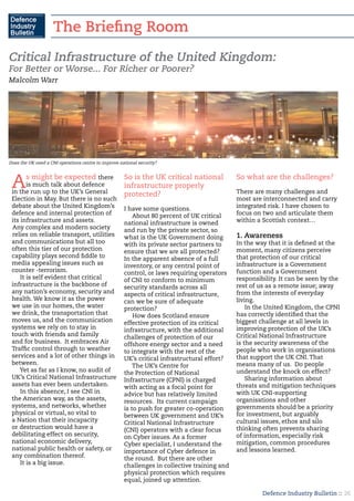 Defence Industry Bulletin :: 26
Critical Infrastructure of the United Kingdom:
For Better or Worse... For Richer or Poorer?
Malcolm Warr
As might be expected there
is much talk about defence
in the run up to the UK’s General
Election in May. But there is no such
debate about the United Kingdom’s
defence and internal protection of
its infrastructure and assets.
Any complex and modern society
relies on reliable transport, utilities
and communications but all too
often this tier of our protection
capability plays second fiddle to
media appealing issues such as
counter -terrorism.
It is self evident that critical
infrastructure is the backbone of
any nation’s economy, security and
health. We know it as the power
we use in our homes, the water
we drink, the transportation that
moves us, and the communication
systems we rely on to stay in
touch with friends and family
and for business. It embraces Air
Traffic control through to weather
services and a lot of other things in
between.
Yet as far as I know, no audit of
UK’s Critical National Infrastructure
assets has ever been undertaken.
In this absence, I see CNI in
the American way, as the assets,
systems, and networks, whether
physical or virtual, so vital to
a Nation that their incapacity
or destruction would have a
debilitating effect on security,
national economic delivery,
national public health or safety, or
any combination thereof.
It is a big issue.
So is the UK critical national
infrastructure properly
protected?
I have some questions.
About 80 percent of UK critical
national infrastructure is owned
and run by the private sector, so
what is the UK Government doing
with its private sector partners to
ensure that we are all protected?
In the apparent absence of a full
inventory, or any central point of
control, or laws requiring operators
of CNI to conform to minimum
security standards across all
aspects of critical infrastructure,
can we be sure of adequate
protection?
How does Scotland ensure
effective protection of its critical
infrastructure, with the additional
challenges of protection of our
offshore energy sector and a need
to integrate with the rest of the
UK’s critical infrastructural effort?
The UK’s Centre for
the Protection of National
Infrastructure (CPNI) is charged
with acting as a focal point for
advice but has relatively limited
resources. Its current campaign
is to push for greater co-operation
between UK government and UK’s
Critical National Infrastructure
(CNI) operators with a clear focus
on Cyber issues. As a former
Cyber specialist, I understand the
importance of Cyber defence in
the round. But there are other
challenges in collective training and
physical protection which requires
equal, joined up attention.
So what are the challenges?
There are many challenges and
most are interconnected and carry
integrated risk. I have chosen to
focus on two and articulate them
within a Scottish context…
1. Awareness
In the way that it is defined at the
moment, many citizens perceive
that protection of our critical
infrastructure is a Government
function and a Government
responsibility. It can be seen by the
rest of us as a remote issue; away
from the interests of everyday
living.
In the United Kingdom, the CPNI
has correctly identified that the
biggest challenge at all levels in
improving protection of the UK’s
Critical National Infrastructure
is the security awareness of the
people who work in organisations
that support the UK CNI. That
means many of us. Do people
understand the knock on effect?
Sharing information about
threats and mitigation techniques
with UK CNI-supporting
organisations and other
governments should be a priority
for investment, but arguably
cultural issues, ethos and silo
thinking often prevents sharing
of information, especially risk
mitigation, common procedures
and lessons learned.
Does the UK need a CNI operations centre to improve national security?
The Briefing Room
 