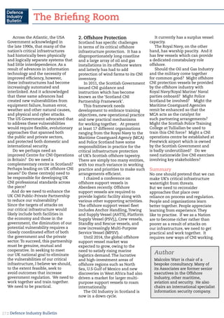 :: Defence Industry Bulletin27
Across the Atlantic, the USA
Government acknowledged in
the late 1990s, that many of the
nation’s critical infrastructures
had historically been physically
and logically separate systems that
had little interdependence. As a
result of advances in information
technology and the necessity of
improved efficiency, however,
these infrastructures had become
increasingly automated and
interlinked. And it acknowledged
that these same advances had
created new vulnerabilities from
equipment failure, human error,
weather and other natural causes,
and physical and cyber attacks.
The US Government advocated that
to address these vulnerabilities
would require flexible, evolutionary
approaches that spanned both
the public and private sectors,
and protected both domestic and
international security.
Do we perhaps need an
improved Centre for CNI Operations
in Britain? Do we need a
complementary centre in Scotland?
Perhaps leading on UK offshore CNI
issues? Do these centre(s) need to
be responsible for developing UK
CNI professional standards across
the piece?
And do we need to enhance the
UK CNI Public-Private Partnership
to reduce our vulnerability?
Since the targets of attacks on
our critical infrastructure would
likely include both facilities in
the economy and those in the
government, the diminution of our
potential vulnerability requires a
closely coordinated effort of both
the government and the private
sector. To succeed, this partnership
must be genuine, mutual and
cooperative. In seeking to meet
our UK national goal to eliminate
the vulnerabilities of our critical
infrastructure, I believe we should,
to the extent feasible, seek to
avoid outcomes that increase
government regulation. We need to
work together and train together.
We need to be practical.
2. Offshore Protection
Scotland has specific challenges
in terms of its critical offshore
infrastructure protection. It has a
disproportionately long coastline
and a large array of oil and gas
installations in its offshore waters
and latterly has had to add
protection of wind farms to its CNI
inventory.
In 2011, the Scottish Government
issued CNI guidance and
instruction which has become
known as the ‘Scotland CNI
Partnership Framework’.
This framework needs
development to embrace training
objectives, new operational practice
and new practical mechanisms
for working together. At present
at least 17 different organisations
ranging from the Royal Navy to the
Maritime Coastguard Agency (MCA)
and Police Scotland have some
responsibilities in practice for the
critical infrastructure protection
of UK’s Scottish offshore tapestry.
There are simply too many entities,
with too much variance in working
practice and priorities to make such
arrangements efficient.
I chaired a conference on
offshore support vessels in
Aberdeen recently. Offshore
support vessels are required to
provide logistic facility along with
various other supporting activities.
The offshore support vessel fleet
includes Anchor Handling, Towing
and Supply Vessel (AHTS), Platform
Supply Vessel (PSV),), Crew vessels,
Standby and Rescue vessels, and
now increasingly Multi-Purpose
Service Vessel (MPSV).
Until 2014, the global offshore
support vessel market was
expected to grow, owing to the
need to satisfy rising marine
logistics demand. The lucrative
and high-investment areas of
offshore regions such as North
Sea, U.S Gulf of Mexico and new
discoveries in West Africa had also
driven a market for larger multi-
purpose support vessels to roam
internationally.
The Oil Industry in Scotland is
now in a down cycle.
It currently has a surplus vessel
capacity.
The Royal Navy, on the other
hand, has warship paucity. And it
has few vessels which can provide
a dedicated constabulary role
offshore.
Should the Oil and Gas Industry
and the military come together
for common good? Might offshore
CNI protection vessels be provided
by the offshore industry with
Royal Navy/Royal Marine/ Naval
parties onboard? Might Police
Scotland be involved? Might the
Maritime Coastguard Agencies
remit be enhanced so that the
MCA acts as the catalyst for
such partnering arrangements?
Might the Scottish Police Training
College at Tulliallan be used to
train this CNI force? Might a CNI
operations centre be established at
Prestwick airport which is owned
by the Scottish Government and
is badly underutilized? Do we
need nationwide live CNI exercises
involving key stakeholders?
Summary
No one should pretend that we can
make UK’s critical infrastructure
watertight from threats.
But we need to reconsider
approaches that place over
reliance on process and regulation.
People and organisations learn
better together. People appreciate
learning from experience. They
like to practise. If we as a Nation
are to become richer rather than
poorer as a result of attacks on
our infrastructure, we need to get
practical and work together. It
requires new ways of CNI working.
Author
Malcolm Warr is chair of a
bespoke consultancy. Many of
its Associates are former senior
executives in the Offshore
Industry, other maritime,
aviation and security. He also
chairs an international specialist
information security company.
The Briefing Room
 