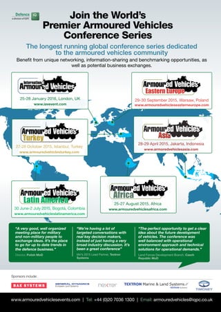 Defence Industry Bulletin :: 28
Sponsors include:
www.armouredvehiclesevents.com | Tel: +44 (0)20 7036 1300 | Email: armouredvehicles@iqpc.co.uk
Join the World’s
Premier Armoured Vehicles
Conference Series
The longest running global conference series dedicated
to the armoured vehicles community
Benefit from unique networking, information-sharing and benchmarking opportunities, as
well as potential business exchanges.
Eastern Europe
29-30 September 2015, Warsaw, Poland
www.armouredvehicleseasterneurope.com
“A very good, well organized
meeting place for military
and non-military people to
exchange ideas. It’s the place
to go for up to date trends in
the defence business.”
Director, Polish MoD
“We’re having a lot of
targeted conversations with
real key decision makers,
instead of just having a very
broad industry discussion. It’s
been a great conference”
IAV’s 2015 Lead Partner, Textron
Systems
“The perfect opportunity to get a clear
idea about the future development
of vehicles. The conference was
well balanced with operational
environment approach and technical
solutions for operational demands.”
Land Forces Development Branch, Czech
Republic MoD
Africa
25-27 August 2015, Africa
www.armouredvehiclesafrica.com
25-28 January 2016, London, UK
www.iavevent.com
30 June-2 July 2015, Bogotá, Colombia
www.armouredvehicleslatinamerica.com
27-28 October 2015, Istanbul, Turkey
www.armouredvehiclesturkey.com
28-29 April 2015, Jakarta, Indonesia
www.armoredvehiclesasia.com
Turkey
 