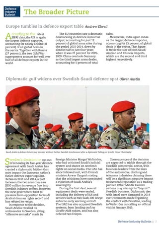 Defence Industry Bulletin :: 2
The Broader Picture
Europe tumbles in defence export table Andrew Elwell
According to the latest
SIPRI data, the US is again
the largest defence exporter,
accounting for nearly a third (31
percent) of all global deals in
the sector. Together with Russia
(27 percent), the two Cold War
superpowers account for well over
half of all defence exports in the
world.
The EU countries saw a dramatic
downscaling in defence industrial
output, accounting for just 12
percent of global arms sales during
the period 2010-2014, down by
almost half in just four years
when it was 21 percent for 2005-
2009. China overtook Germany
as the third largest arms dealer,
accounting for 5 percent of total
sales.
Meanwhile, India again ranks
as the largest defence importer,
accounting for 15 percent of global
deals in the sector. That figure
is treble the size of both Saudi
Arabian and Chinese imports,
which are the second and third
highest respectively.
Diplomatic gulf widens over Swedish-Saudi defence spat Oliver Austin
Sweden’s decision to opt out
of renewing its five-year defence
agreement with Saudi Arabia has
created a diplomatic friction that
may impact the European nation’s
future defence export options.
Between 2011 and 2014, a pact
between the two countries saw
$550 million in revenue flow into
Swedish industry coffers. However,
the new government bent to
pressure from opposition to Saudi
Arabia’s human rights record and
has refused to resign.
In response to the decision,
Saudi Arabia recalled its
ambassador to Sweden, citing
“offensive remarks” made by
Foreign Minister Margot Wallström,
who had criticised Saudi’s judicial
system and stance on women’s
rights on social media. The UAE has
since followed suit, with Emirati
minister Anwar Gargash stating
that the criticisms have constituted
a violation of Saudi Arabia’s
sovereignty.
During the first deal, several
equipment deals were sealed,
including the delivery of ISR and
sensors such as two Saab 200 Erieye
airborne early warning aircraft.
The UAE has also acquired Swedish
systems, from landing craft to
Giraffe AMB radars, and has also
ordered two Erieyes.
Consequences of the decision
are expected to trickle through the
Swedish commercial sector, with
business leaders from the likes
of the automotive, clothing and
telecoms industries claiming there
will be a significant negative impact
to Sweden’s reputation as a trading
partner. Other Middle Eastern
nations may also opt to “boycott”
Swedish business. Diplomatic ties
with Israel were damaged in 2014
over comments made regarding
the conflict with Palestine, leading
to Wallström cancelling an official
visit in January 2015.
Saudi Arabia’s defence future may proceed without further Swedish involvement after a diplomatic falling out (credit: Omar Chatriwala)
 