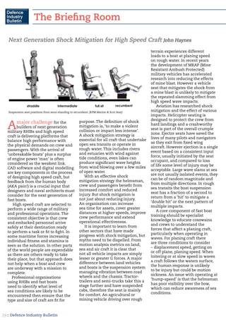 :: Defence Industry Bulletin29
Next Generation Shock Mitigation for High Speed Craft John Haynes
Amajor challenge for the
builders of next generation
military RHIBs and high speed
craft is delivering platforms that
balance high performance with
the physical demands on crew and
passengers. With the arrival of
‘unbreakable boats’ plus a surplus
of engine power ‘man’ is often
considered as the weakest link.
CAD software and digital modelling
are key components in the process
of designing high speed craft, but
feedback from the human body
(AKA pain!) is a crucial input that
designers and naval architects must
consider for the next generation of
fast boats.
High speed craft are selected to
perform a wide range of military
and professional operations. The
consistent objective is that crew
and embarked personnel arrive
safely at their destination ready
to perform a task or fit to fight. In
some maritime forces increasing
individual fitness and stamina is
seen as the solution. In other parts
of the world people are expendable
as there are others ready to take
their place, but that approach does
not help when a boat and crew
are underway with a mission to
complete.
Professional organisations
using RHIBs and fast boats
need to identify what level of
sea conditions are likely to be
encountered then ensure that the
type and size of craft are fit for
purpose. The definition of shock
mitigation is, ‘to make a violent
collision or impact less intense’.
A shock mitigation strategy is
essential for all craft that undertake
open sea transits or operate in
rough water. This includes rivers
and estuaries with wind against
tide conditions, even lakes can
produce significant wave heights
from wind blowing over a few miles
of open water.
With an effective shock
mitigation strategy the helmsman,
crew and passengers benefit from
increased comfort and reduced
injury. But shock mitigation is
not just about reducing injury.
An organisation can increase
sea time for assets, cover greater
distances at higher speeds, improve
crew performance and extend
operational effectiveness.
It is important to learn from
other sectors that have made
progress with shock mitigation, but
myths need to be dispelled. From
motion analysis metrics on land,
sea and air craft it is clear that
not all vehicle impacts are simply
lesser or greater G forces. A major
difference between land vehicles
and boats is the suspension system
managing vibration between road
wheels and the chassis. Tractor-
trailers and semi-trucks take this a
stage further and have suspended
cabs, therefore the seat is mainly
for comfort. An agricultural or
mining vehicle driving over rough
terrain experiences different
loads to a boat at planing speed
on rough water. In recent years
the development of MRAP (Mine
Resistant Ambush Protected)
military vehicles has accelerated
research into reducing the effects
of mine blast. However a vehicle
seat that mitigates the shock from
a mine blast is unlikely to mitigate
the repeated slamming effect from
high speed wave impacts.
Aviation has researched shock
mitigation and the effect of various
impacts. Helicopter seating is
designed to protect the crew from
hard landings and a crashworthy
seat is part of the overall crumple
zone. Ejector seats have saved the
lives of many pilots and navigators
as they exit from fixed wing
aircraft. However ejection is a single
event based on a consistent input
force, usually initiated by the seat
occupant, and compared to loss
of life some level of injury may be
acceptable. Large wave slams at sea
are not usually isolated events, they
can be of random magnitude and
from multiple directions. In rough
sea transits the boat suspension
seat has a fraction of a second to
return from a ‘hit’ to mitigate a
‘double hit’ or the next pattern of
multiple impacts.
A core component of fast boat
training should be specialist
knowledge to educate coxswains
and crews to understand the
forces that affect a planing craft,
particularly when operating in
waves. For planing craft there
are three conditions to consider
– displacement speed, getting on
or off plane, planing speed. When
loitering or at slow speed in waves
a craft follows the waters surface,
the human response is unlikely
to be injury but could be motion
sickness. An issue with operating at
‘hump-speed’ is that the helmsman
has poor visibility over the bow,
which can reduce awareness of sea
conditions.
Suspension seat positions from semi-standing to recumbent. (KPM Marine & Scot Seat)
The Briefing Room
 