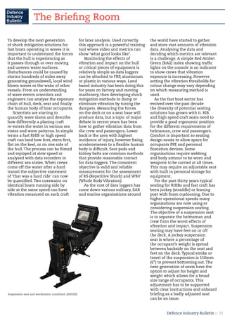 Defence Industry Bulletin :: 30
To develop the next generation
of shock mitigation solutions for
fast boats operating in waves it is
important to understand the forces
that the hull is experiencing as
it passes through or over moving
and uneven water surfaces.
Disturbances could be caused by
storms hundreds of miles away
generating groundswell, local wind
blown waves or the wake of other
vessels. From an understanding
of wave events scientists and
engineers can analyse the exposure
chain of hull, deck, seat and finally
the human body of boat occupants.
Scientists are starting to
quantify wave slams and describe
how differently a planing craft
re-enters the water in various sea
states and wave patterns. In simple
terms a fast RHIB or high speed
craft can land bow first, stern first,
flat on the keel, or on one side of
the hull. The process can be filmed
and replayed at slow speed or
analysed with data recorders in
different sea states. When crews
come off the water after a hard
transit the subjective statement
of ‘that was a hard ride’ can now
be quantified. Two coxswains on
identical boats running side by
side at the same speed can have
vibration measured on each craft
for later analysis. Used correctly
this approach is a powerful training
tool where video and metrics can
show ‘what good looks like’.
Monitoring the effects of
vibration and impact on the hull
or critical pieces of equipment is
relatively simple as data loggers
can be attached to FRP, aluminium
or plastic in various ways. Land
based industry has been doing this
for years on factory and moving
machinery, then developing shock
mitigation methods to damp or
eliminate vibration by tuning the
dampers. Measuring the forces
on the deck or on a seat base will
produce data, but a topic of major
debate in recent years has been
how to gather vibration data from
the crew and passengers. Lower
back is the area with highest
incidence of injury, however fixing
accelerometers to a flexible human
body is difficult. Seat pads and
kidney belts are common methods
that provide reasonable contact
for data loggers. The consistent
objective is valid and reliable
measurement for the assessment
of RS (Repetitive Shock) and WBV
(Whole Body Vibration).
As the cost of data loggers has
come down various military, SAR
and marine organisations around
the world have started to gather
and store vast amounts of vibration
data. Analysing the data and
deciding which metrics are relevant
is a challenge. A simple Red Amber
Green (RAG) index showing traffic
lights on the console is an indicator
to show crews that vibration
exposure is increasing. However
setting the vibration thresholds for
colour change may vary depending
on which measuring method is
used.
As the fast boat sector has
evolved over the past decade
the diversity of potential seating
solutions has grown with it. RIB
and high speed craft seats need to
provide a good ergonomic position
for the different requirements of
helmsman, crew and passengers.
Comfort is important so seating
design needs to allow space for
occupants PPE and personal
floatation devices. Some
organisations require webbing
and body armour to be worn and
weapons to be carried at all times.
This may require an adjustable seat
with built in personal storage for
equipment.
For the past thirty years typical
seating for RHIBs and fast craft has
been jockey (straddle) or leaning
post with foam cushioning. Due to
higher operational speeds many
organisations are now using or
considering suspension seating.
The objective of a suspension seat
is to separate the helmsman and
crew from the worst effects of
vibration and impact. Suspension
seating may have feet on or off
the deck. A jockey suspension
seat is where a percentage of
the occupant’s weight is spread
between backside on the seat and
feet on the deck. Typical stroke or
travel of the suspension is 150mm
(6”) to prevent bottoming out. The
next generation of seats have the
option to adjust for height and
weight which allows for a broad
size range of occupants. This
adjustment has to be supported
with clear instructions and onboard
briefing as a badly adjusted seat
can be an issue.
Suspension seat and workstation combined (SHOXS)
The Briefing Room
 