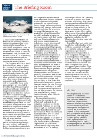 :: Defence Industry Bulletin31
A suspension seat with feet off
the deck (on footrests) carries all
of the occupant’s weight. These
are usually in wheelhouse or
cabin boats. Suspension travel for
semi-displacement craft seating
starts around 100mm (4”) and for
extreme fast craft the travel can
exceed 200mm (8”). It is becoming
increasingly relevant to either
select the correct seat for the boat
or tune the seat to the boat.
The European wind farm sector
is driving higher levels of safety
for crews and technicians being
transported on fast boats. Crash
testing for individual seats and
deck fixings is relevant for craft
operating at planing speed in
close proximity to wind turbines
and other vessels. Improved
ergonomics and adjustments
will be required for these seats
as passengers are expected to
travel further offshore in higher
sea states for longer periods. In
rough conditions the seat is the
only part of the boat that humans
can travel on so increasingly
workstations will be attached to the
seat. Varying body position during
a long journey is important on any
mode of transport. When the seat
occupant is asleep the whole body
needs to be suspended to enable
the suspension to do the work.
Research is considering whether a
recumbent or reclining position is
more comfortable and gives better
spine protection when conscious
bracing is not possible.
Linking the operator to the
task is becoming a requirement
for many military and Special
Forces organisations, particularly
in high-tempo operations. As seat
and suspension systems evolve
more responsive controls and work
station layouts with improved
ergonomics are part of human
factors design. Helmsmen already
have joystick steering and throttle
controls built into the armrest of
their seat. Navigators can only
work effectively at high speeds if
their GPS and radar screens are
moving in unison with their hands
and eyes. Situational awareness
and remote weapons systems
technicians benefit from control
panels attached to their seats.
Gunners operating at high speeds
require specialist suspension seats
attached to weapons on deck.
In recent years there have
been significant developments in
the fast boat sector. Major steps
forward in technology by seat
manufacturers mean that ‘man’ is
not always the weakest link on fast
boats. Boat speed on flat water is
governed by the power limit, but
speed in waves may be governed
by the structural design limit.
Professional fast boat coxswain
generally operate to a level known
as ‘tolerable discomfort’, then the
pain threshold is reached and
they are likely to slow down. But
as innovative suspension systems
have de-coupled the man from the
boat the new challenge is to build
hull, components and equipment
that are able to survive the extreme
ride severity that occupants
can now tolerate when riding in
suspension seats.
To support procurement
decisions the next generation
of fast craft hulls and shock
mitigation solutions need to be
compared. Full scale sea keeping
trials in high sea-states are costly,
weather dependent and will vary
between craft. Wave conditions are
rarely consistent over sea areas
or over time. It is also hard to
justify taking people to the point of
injury as part of testing. To address
this, an International Standards
Organization (ISO) Technical
Committee Working Group was
established in 2013 to develop
standard procedures for ‘Laboratory
evaluation of marine seat shock
isolation’. Preliminary drop testing
has been performed in the UK and
Canada in to demonstrate seat
mitigation characteristics in the
lab before installation on boats
for on water testing. Fleet audits
will compare all vessels to identify
how they comply with vibration
legislation, including the EC
Vibration Directive that came into
force in 2010.
Overall the fast boat sector now
has a better understanding of the
problems associated with high
speed transits. Military, emergency
response and government
organisations recognise that a
shock mitigation strategy needs
to be incorporated into design,
training, planning and operations.
Other technical shock mitigation
solutions include innovative hull
forms to improve ride quality,
hull appendages to control angle
of attack in waves and cushioned
decks for crew and passengers
to stand on. Even with all this
technology a critical factor for
mission success is the skill of the
coxswain to drive according to sea
conditions.
High speed craft with suspension seats for all
personnel. (SAFE Boats & SHOXS)
John Haynes is an Associate
Fellow of The Nautical
Institute, Yachtmaster Ocean
and Advanced Powerboat
Instructor. Subject matter
expertise includes high speed
craft consultancy, product
development and specialist
training. He is Operations
Director of Shock Mitigation
and founder of the RIB & High
Speed Craft Directory that
brings together specialist
boats and equipment for
the sub IMO / sub 24 metre
professional sector worldwide:
www.ribandhsc.com.
Author
The Briefing Room
 