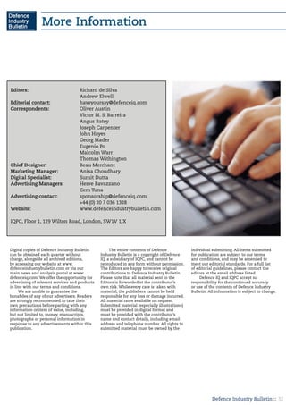 Defence Industry Bulletin :: 32
More Information
Digital copies of Defence Industry Bulletin
can be obtained each quarter without
charge, alongside all archived editions,
by accessing our website at www.
defenceindustrybulletin.com or via our
main news and analysis portal at www.
defenceiq.com. We offer the opportunity for
advertising of relevant services and products
in line with our terms and conditions.
We are unable to guarantee the
bonafides of any of our advertisers. Readers
are strongly recommended to take their
own precautions before parting with any
information or item of value, including,
but not limited to, money, manuscripts,
photographs or personal information in
response to any advertisements within this
publication.
The entire contents of Defence
Industry Bulletin is a copyright of Defence
IQ, a subsidiary of IQPC, and cannot be
reproduced in any form without permission.
The Editors are happy to receive original
contributions to Defence Industry Bulletin.
Please note that all material sent to the
Editors is forwarded at the contributor’s
own risk. While every care is taken with
material, the publishers cannot be held
responsible for any loss or damage incurred.
All material rates available on request.
Submitted material (especially illustrations)
must be provided in digital format and
must be provided with the contributor’s
name and contact details, including email
address and telephone number. All rights to
submitted material must be owned by the
individual submitting. All items submitted
for publication are subject to our terms
and conditions, and may be amended to
meet our editorial standards. For a full list
of editorial guidelines, please contact the
editors at the email address listed.
Defence IQ and IQPC accept no
responsibility for the continued accuracy
or use of the contents of Defence Industry
Bulletin. All information is subject to change.
Editors:	 		 Richard de Silva	
	 			Andrew Elwell		
Editorial contact:		 haveyoursay@defenceiq.com
Correspondents:		 Oliver Austin
				Victor M. S. Barreira
				Angus Batey
				Joseph Carpenter
				John Hayes
				Georg Mader
				Eugenio Po
				Malcolm Warr
				Thomas Withington
Chief Designer:		 Beau Merchant
Marketing Manager:		 Anisa Choudhary
Digital Specialist:		 Sumit Dutta
Advertising Managers:	 Herve Bavazzano
				Cem Tuna
Advertising contact:		 sponsorship@defenceiq.com
				 +44 (0) 20 7 036 1328
Website:	 		www.defenceindustrybulletin.com
IQPC, Floor 1, 129 Wilton Road, London, SW1V 1JX
 