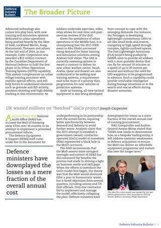 Defence Industry Bulletin :: 4
UK wasted millions on “botched” GoCo project Joseph Carpenter
Areport from the National
Audit Office (NAO) has
accused the MoD of throwing
away £33m over 30 months in its
attempt to implement a privatised
procurement reform.
The Defence Equipment
& Support (DE&S) staff came
under fire in the document for
underperforming in its partnership
with the armed forces, requiring
better synchronicity between
demand and delivery to avoid
further waste. Analysts claim that
the 2013 attempt to establish a
government-owned, contractor-
operated (GoCo) model to transform
DE&S represented a black hole in
the MoD’s accounts.
The NAO recommends that
the MoD asserts more stringent
oversight and control of DE&S but
did commend the benefits the
process had made in shining a light
on business needs and skill gaps.
When the efforts to introduce the
GoCo model first began, the theory
was that the MoD would eliminate
£2bn a year in bureaucratic waste,
but it faced objections from several
quarters, including unions and US
DoD officials. Only one contractor
bid to implement and manage
the model, effectively collapsing
the plan. Defence ministers have
downplayed the losses as a mere
fraction of the overall annual cost
of running procurement.
NAO Comptroller and Auditor
General Amyas Morse stated that
“DE&S now needs to demonstrate
how, as a bespoke trading entity, it
will address systemic weaknesses
in defence acquisition to ensure
the MoD can deliver an affordable
equipment programme and sustain
this over the longer term.”
Advanced technology also
comes into play here, with new
training and simulation systems
dedicated to urban operations
being pushed heavily by the likes
of Saab, Lockheed Martin, Ruag,
Rheinmetall, Theissen and others.
At the tail-end of 2014, as one
example, Cubic Corporation was
awarded a $12 million contract
by the Canadian Department of
National Defence to fulfil the first
phase of its Urban Operations
Training System (UOTS) capability.
This system complements an urban
village training simulator with
realistic special effects, and will
help forces to understand elements
such as grenade and IED activity,
precision shooting and high-fidelity
tracking in this environment. As
soldiers undertake exercises, video
relay allows for real-time and post-
exercise reviews of the drill.
Given the prevalence of urban
operations in the Middle East, it is
unsurprising that the 2015 IDEX
event in Abu Dhabi uncovered
rising demand for these training
and simulation solutions among
Arabian Gulf states. The UAE is
currently assessing options to
award a contract to deliver its
new urban warfare centre. Saudi
Arabia, Qatar and Kuwait are also
understood to be seeking new
training systems, a requirement
said to be more of a priority than
programmes for new vehicles or
protection systems.
Aside to training, all-new tactical
equipment is also being developed
from concept to cope with the
emerging demands. For instance,
the Pentagon is developing
lightweight autonomous UAVs to
act like small birds and insects,
navigating at high speed through
complex, tightly-confined spaces.
The Fast Lightweight Autonomy
(FLA) project being pushed by
DARPA aims to provide all soldiers
with a man-portable device that
can fly for around 10 minutes at
a speed of up to 20 metres per
second and without the need for
GPS waypoints to be programmed
in advance. Such a capability could
provide invaluable intelligence
during hostage situations or in the
search and rescue efforts during
disaster scenarios.
Defence
ministers have
downplayed the
losses as a mere
fraction of the
overall annual
cost The idea for a new model was seeded by the last
Labour government, then launched in 2013 by
former defence secretary Philip Hammond
The Broader Picture
 