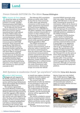 :: Defence Industry Bulletin5
Land
The Armée de Terre (French
Army) has taken an important
step forward in extending the
provision of mobile Satellite
Communications (SATCOM) to
mounted and dismounted troops.
On 22 February, the French
Direction Générale de l’Armament
(DGA) procurement agency
announced that it had ordered
20 Thales VENUS (Véhicules
de commandement Nomades
communiquant par Satellite/
Nomadic Satellite Communications
Command Vehicles) Satellite
Communications (SATCOM)
terminals. These terminals will
equip Nexter VAB (Véhicule
de l’Avant Blindé) Armoured
Personnel Carriers used by the
French Army. The VENUS terminals
will allow VABs so equipped
to communication with the
French Syracuse-III (Système de
Radiocommunication Utilisant
un Satellite/Satellite-Based
Radio-communication System)
used by the French armed forces.
Deliveries of the VENUS terminals
will commence in 2016 and will
conclude in 2017.
The February 2015 acquisition
follows an earlier order made
by the DGA for these terminals
in 2009, which saw deliveries
commence in 2010 as part of an
urgent operational requirement
for French forces deployed to
Afghanistan for a SATCOM-On-
The-Move capability. This capability
enables mounted commanders to
connect to other echelons across
the Syracuse-III constellation. Since
then, the VENUS terminal has been
used in Afghanistan, and during
French Army operations against
Islamist guerrillas in Mali.
The VENUS terminals can
connect with conventional
tactical communications, such as
vehicular radios, to provide over-
the-horizon communications
from the vehicle itself. This allows
conventional communications
systems connected to the terminals
to enjoy global connectivity via
the Syracuse-III constellation.
Moreover, mobile SATCOM allows
deployed forces to outflank terrain
and building obstacles which
can mask conventional radio
communications. Dismounted
troops can access the vehicle-
mounted VENUS terminals using
their own radios. This effectively
brings SATCOM down to the tactical
level, increasing the quantity of
information which can be shared at
range between deployed troops and
their commanders. Connectivity
with the Syracuse-III constellation
is provided by Thales’ System-21
SATCOM waveform embedded in
the VENUS terminals.
According to Patrick Heuline,
Thales’ head of marketing for
communications systems, the
VENUS terminals will provide voice
and data communications across
X-band (eight to ten gigahertz)
SATCOM frequencies with data
rates of up to 128 kilobits-per-
second. The specification of the
VENUS terminals equipped the
French Army VABs as a result of
the February 2015 are the same as
those which equipped the force
as a result of the 2009 order, Mr.
Heuline adds. It has not been
revealed how many VAB vehicles
will be equipped with the VENUS
terminals, although it is assumed
that one terminal will equip each
platform.
France Extends SATCOM On-The-Move Thomas Withington
Sweden’s BAE Systems
(Hägglunds will upgrade 95
Bv 206 D6 amphibious all-terrain
articulated protected vehicles in
service with the Royal Netherlands
Navy’s (Koninklijke Marine) Marine
Corps (Korps Mariniers).
The contract signed with
the Dutch Ministry of Defence’s
armament procurement arm DMO
(Defensie Materieel Organisatie) for
a mid-life upgrade of the vehicles
was revealed on 9 March, however
the contract was only signed in late
2014. The fleet will be re-delivered
between the first and third quarter
of 2018, a company spokesperson
told Defence Industry Bulletin.
According to the contract, BAE
Systems Hägglunds will change and
re-install new engines, drivelines,
complete electrical systems and
tracks the company added.
The contract with the
Netherlands includes the delivery
of one prototype as well as six
pre-series vehicles, with an
option for a further 88 vehicles.
The modernisation of the first
seven vehicles will be carried out
in Sweden, and the remaining 88
vehicles will be upgraded in the
Netherlands.
The vehicle is fielded in several
variants comprising basic vehicle,
repair & recovery vehicle, transport
vehicle and 81mm mortar carrier.
156 of the vehicles were originally
purchased.
The Royal Netherlands Navy’s
Marine Corps were also fielded
with 74 BAE Systems Hägglunds
Viking BvS 10’s purchased in 2006
comprising 46 personnel carriers,
20 Command post vehicles, 4
repair & recovery vehicles and four
MEDEVAC vehicles.
BAE Systems to modernise Dutch “go-anywhere” vehicles Victor M.S. Barreira
Dutch Bv 206D6 vehicles in Norway during Cold
Response 2014 training exercise of NATO
(Ole-Sverre Haugli, Norwegian Armed Forces)
 