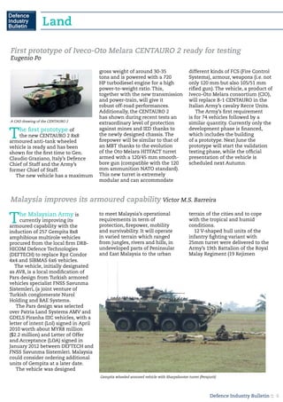 Defence Industry Bulletin :: 6
The first prototype of
the new CENTAURO 2 8x8
armoured anti-tank wheeled
vehicle is ready and has been
shown for the first time to Gen.
Claudio Graziano, Italy’s Defence
Chief of Staff and the Army’s
former Chief of Staff.
The new vehicle has a maximum
gross weight of around 30-35
tons and is powered with a 720
HP turbodiesel engine for a high
power-to-weight ratio. This,
together with the new transmission
and power-train, will give it
robust off-road performances.
Additionally, the CENTAURO 2
has shown during recent tests an
extraordinary level of protection
against mines and IED thanks to
the newly designed chassis. The
firepower will be similar to that of
an MBT thanks to the evolution
of the Oto Melara HITFACT turret
armed with a 120/45 mm smooth-
bore gun (compatible with the 120
mm ammunition NATO standard).
This new turret is extremely
modular and can accommodate
different kinds of FCS (Fire Control
Systems), armour, weapons (i.e. not
only 120 mm but also 105/51 mm
rifled gun). The vehicle, a product of
Iveco-Oto Melara consortium (CIO),
will replace B-1 CENTAURO in the
Italian Army’s cavalry Recce Units.
The Army’s first requirement
is for 74 vehicles followed by a
similar quantity. Currently only the
development phase is financed,
which includes the building
of a prototype. Next June the
prototype will start the validation
testing phase, while the official
presentation of the vehicle is
scheduled next Autumn.
First prototype of Iveco-Oto Melara CENTAURO 2 ready for testing
Eugenio Po
A CAD drawing of the CENTAURO 2
The Malaysian Army is
currently improving its
armoured capability with the
induction of 257 Gempita 8x8
amphibious multirole vehicles
procured from the local firm DRB-
HICOM Defence Technologies
(DEFTECH) to replace Rpz Condor
4x4 and SIBMAS 6x6 vehicles. 	
The vehicle, initially designated
as AV8, is a local modification of
Pars design from Turkish armored
vehicles specialist FNSS Savunma
Sistemleri, (a joint venture of
Turkish conglomerate Nurol
Holding and BAE Systems.
The Pars design was selected
over Patria Land Systems AMV and
GDELS Piranha IIIC vehicles, with a
letter of intent (LoI) signed in April
2010 worth about MYR8 million
($2.2 million) and Letter of Offer
and Acceptance (LOA) signed in
January 2012 between DEFTECH and
FNSS Savunma Sistemleri. Malaysia
could consider ordering additional
units of Gempita at a later date.
The vehicle was designed
to meet Malaysia’s operational
requirements in term of
protection, firepower, mobility
and survivability. It will operate
in varied terrain which ranged
from jungles, rivers and hills, in
undeveloped parts of Peninsular
and East Malaysia to the urban
terrain of the cities and to cope
with the tropical and humid
conditions.
12 V-shaped hull units of the
infantry fighting variant with
25mm turret were delivered to the
Army’s 19th Battalion of the Royal
Malay Regiment (19 Rejimen
Malaysia improves its armoured capability Victor M.S. Barreira
Gempita wheeled armored vehicle with Sharpshooter turret (Perajurit)
Land
 