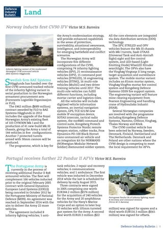 Defence Industry Bulletin :: 8
Swedish firm BAE Systems
Hägglunds has handed over the
first CV90 armoured tracked vehicle
of the infantry fighting variant in
serial production to the Norwegian
armament procurement arm
(Forsvarets Logistikk Organisasjon
or FLO).
The £462 million ($689 million)
contract awarded by FLO to BAE
Systems Hägglunds in 2012
includes the upgrade of the Royal
Norwegian Army’s existing fleet
of 103 CV9030N Mk I and the
production of 41 new-build Mk III
chassis, giving the Army a total of
144 vehicles in five configurations.
Another 7 protected turrets
armed with 30mm cannon will be
produced.
The programme, which is key for
the Army’s modernisation strategy,
will provide enhanced capabilities
in the areas of protection,
survivability, situational awareness,
intelligence, and interoperability
for emerging battlefield and conflict
scenarios.
The Norwegian Army will
incorporate five different
configurations of the CV90,
comprising 74 infantry fighting
vehicles (SPV), 21 reconnaissance
vehicles (OPV), 15 command post
vehicles (STRILED), 16 engineering
vehicles (STING), 16 multi-role
vehicles (MultiC) and two driver
training vehicles until 2017. The
multi-role vehicles can fulfill
different functions, including
mortar carrier and logistics roles.
All the vehicles will include
digitised vehicle information
systems, an inertial navigation
system, GPS, TCE 621/M new
mobile IP encryption device,
SOTAS intercom, tactical radio
system, the norBMS command and
control suite, Kongsberg Protech
Systems Protector Nordic remote
weapon station, rubber tracks, Prox
Dynamics PD-100 Black Hornet
nano unmanned air vehicle and
an integration kit for NORMANS
(NORwegian Modular Network
Soldier) dismounted soldier system.
All the core elements are integrated
via data distribution services (DDS)
technology.
The SPV, STRILED and OPV
vehicles feature the Mk III chassis
with Mk I turrets, Saab UTAAS
(Universal Tank and Anti-Aircraft
Sight) sight and fire control
system, and LED-based (Light
Emitting Diode) WiseLED Xtruder
searchlight. The OPVs also have
the Vinghøg Vingtaqs II long range,
target acquisition and surveillance
system. The mobile mortar variant
includes an 81mm mortar system,
Vinghøg VingPos mortar fire control
system and Kongsberg Defence
Systems ODIN fire support system.
The engineering variant will feature
mine clearing equipment from
Pearson Engineering and handling
crane of Hydrauliska Industri
(HIAB).
Several Norwegian companies
are involved with the programme
including Kongsberg Defence
Systems, Nammo, CHSnor, Vinghøg,
Thales Norway and Ritek.
The CV90 combat vehicle has
been selected by Norway, Sweden,
Denmark, Finland, Switzerland and
The Netherlands. Denmark and
Poland are other nations where the
CV90 design is competing to meet
the local requirement for AFVs.
Norway inducts first CV90 IFV Victor M.S. Barreira
The Portuguese Army is
currently in the process of
receiving additional Pandur II 8x8
armoured vehicles. The fleet will
complement 166 vehicles inducted
prior to the original February 2005
contract with General Dynamics
European Land Systems (GDELS)
being canceled in October 2012 by
the Portuguese Ministry of National
Defence (MDN). An agreement was
reached in September 2014 with the
aim to deliver the Army 22 more
vehicles.
The agreement included 8
infantry fighting vehicles; 5 anti-
tank vehicles; 2 repair and recovery
vehicles; 6 communications
vehicles; and 1 ambulance. The first
vehicle was inducted in December
2014 while the last is scheduled for
delivery by early August 2015.
Three contracts were signed
in 2005 comprising one worth
EUR344.2 million ($374 million)
for the acquisition of 240 vehicles
for the Army and 20 amphibious
vehicles for the Navy’s Marine
Corps and an option to later buy
33 vehicles with 105mm turreted
gun system for the Army. A second
deal worth EUR20.3 million ($22
million) was signed for spares and a
third worth EUR516.3 million ($561
million) was signed for offsets.
Portugal receives further 22 Pandur II AFVs Victor M.S. Barreira
Portuguese Pandur IIs of infantry fighting, repair
& recovery, and command versions
(Victor M. S. Barreira)
Infantry fighting variant of the modernised
Norwegian CV90 armoured vehicle
(BAE Systems Hägglunds)
Land
 