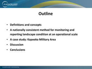 KLEINFELDER CONFIDENTIAL
• Definitions and concepts
• A nationally consistent method for monitoring and
reporting landscape condition at an operational scale
• A case study: Kapooka Military Area
• Discussion
• Conclusions
Outline
 