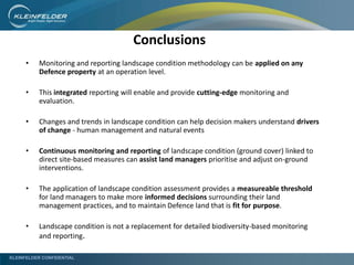 KLEINFELDER CONFIDENTIAL
Conclusions
• Monitoring and reporting landscape condition methodology can be applied on any
Defence property at an operation level.
• This integrated reporting will enable and provide cutting-edge monitoring and
evaluation.
• Changes and trends in landscape condition can help decision makers understand drivers
of change - human management and natural events
• Continuous monitoring and reporting of landscape condition (ground cover) linked to
direct site-based measures can assist land managers prioritise and adjust on-ground
interventions.
• The application of landscape condition assessment provides a measureable threshold
for land managers to make more informed decisions surrounding their land
management practices, and to maintain Defence land that is fit for purpose.
• Landscape condition is not a replacement for detailed biodiversity-based monitoring
and reporting.
 