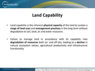 KLEINFELDER CONFIDENTIAL
• Land capability is the inherent physical capacity of the land to sustain a
range of land uses and management practices in the long term without
degradation to soil, land, air and water resources
• Failure to manage land in accordance with its capability risks
degradation of resources both on- and off-site, leading to a decline in
natural ecosystem values, agricultural productivity and infrastructure
functionality
Land Capability
Source: http://www.environment.nsw.gov.au/soils/20120394lsc2spubslandingpage.htm
 