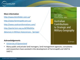 KLEINFELDER CONFIDENTIAL
More information
http://www.kleinfelder.com.au/
http://www.farmmap4d.com.au/
http://www.vasttransformations.com/
http://portal.tern.org.au/#/9f6d265e
Advances in Military Geosciences - Springer
Acknowledgements
• University of Queensland
• Many public and private land managers, land management agencies, consultants
and researchers have assisted in the development of Farmmap4D and VAST &
VAST-2
 