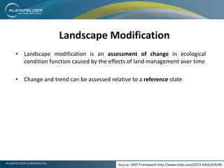 KLEINFELDER CONFIDENTIAL
Landscape Modification
• Landscape modification is an assessment of change in ecological
condition function caused by the effects of land management over time
• Change and trend can be assessed relative to a reference state
Source: VAST Framework http://www.mdpi.com/2073-445X/5/4/40
 