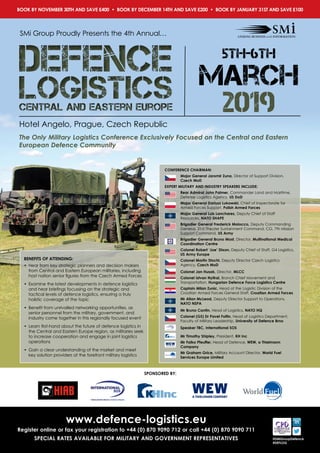 SPONSORED BY:
@SMiGroupDefence
#DEFLOG
www.defence-logistics.eu
Register online or fax your registration to +44 (0) 870 9090 712 or call +44 (0) 870 9090 711
SPECIAL RATES AVAILABLE FOR MILITARY AND GOVERNMENT REPRESENTATIVES
SMi Group Proudly Presents the 4th Annual…
Hotel Angelo, Prague, Czech Republic
The Only Military Logistics Conference Exclusively Focused on the Central and Eastern
European Defence Community
BOOK BY NOVEMBER 30TH AND SAVE £400 • BOOK BY DECEMBER 14TH AND SAVE £200 • BOOK BY JANUARY 31ST AND SAVE £100
5th-6th
march
2019logisticsCentral and Eastern Europe
defence
logisticsCentral and Eastern Europe
defence
BENEFITS OF ATTENDING:
•	 Hear from key strategic planners and decision makers
from Central and Eastern European militaries, including
host nation senior figures from the Czech Armed Forces
•	 Examine the latest developments in defence logistics
and hear briefings focussing on the strategic and
tactical levels of defence logistics, ensuring a truly
holistic coverage of the topic
•	 Benefit from unrivalled networking opportunities, as
senior personnel from the military, government, and
industry come together in this regionally focused event
•	 Learn first-hand about the future of defence logistics in
the Central and Eastern Europe region, as militaries seek
to increase cooperation and engage in joint logistics
operations
•	 Gain a clear understanding of the market and meet
key solution providers at the forefront military logistics
CONFERENCE CHAIRMAN:
Major General Jaromir Zuna, Director of Support Division,
Czech MoD
EXPERT MILITARY AND INDUSTRY SPEAKERS INCLUDE:
Rear Admiral John Palmer, Commander Land and Maritime,
Defense Logistics Agency, US DoD
Major General Dariusz Lukowski, Chief of Inspectorate for
Armed Forces Support, Polish Armed Forces
Major General Luis Lanchares, Deputy Chief of Staff
Resources, NATO SHAPE
Brigadier General Frederick Maiocco, Deputy Commanding
General, 21st Theater Sustainment Command, CG, 7th Mission
Support Command, US Army
Brigadier General Bruno Most, Director, Multinational Medical
Coordination Centre
Colonel Robert ‘Joe’ Dixon, Deputy Chief of Staff, G4 Logistics,
US Army Europe
Colonel Martin Stochl, Deputy Director Czech Logistics
Agency, Czech MoD
Colonel Jan Husak, Director, MLCC
Colonel Istvan Nyitrai, Branch Chief Movement and
Transportation, Hungarian Defence Force Logistics Centre
Captain Milan Zunic, Head of the Logistic Division of the
Croatian Armed Forces General Staff, Croatian Armed Forces
Mr Allan McLeod, Deputy Director Support to Operations,
NATO NSPA
Mr Bruno Cantin, Head of Logistics, NATO HQ
Colonel (GS) Dr Pavel Foltin, Head of Logistics Department,
Faculty of Military Leadership, University of Defence Brno
Speaker TBC, International SOS
Mr Timothy Shipley, President, KH Inc
Mr Falko Pfeuffer, Head of Defence, WEW, a Thielmann
Company
Mr Graham Grice, Military Account Director, World Fuel
Services Europe Limited
 