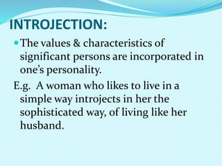 INTROJECTION:
The values & characteristics of
significant persons are incorporated in
one’s personality.
E.g. A woman who likes to live in a
simple way introjects in her the
sophisticated way, of living like her
husband.
 
