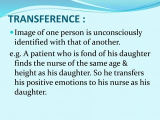 TRANSFERENCE :
Image of one person is unconsciously
identified with that of another.
e.g. A patient who is fond of his daughter
finds the nurse of the same age &
height as his daughter. So he transfers
his positive emotions to his nurse as his
daughter.
 