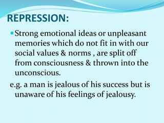 REPRESSION:
Strong emotional ideas or unpleasant
memories which do not fit in with our
social values & norms , are split off
from consciousness & thrown into the
unconscious.
e.g. a man is jealous of his success but is
unaware of his feelings of jealousy.
 