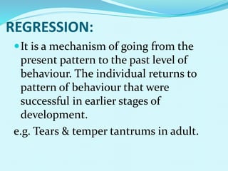 REGRESSION:
It is a mechanism of going from the
present pattern to the past level of
behaviour. The individual returns to
pattern of behaviour that were
successful in earlier stages of
development.
e.g. Tears & temper tantrums in adult.
 
