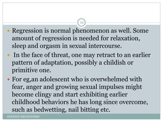 DEFENCE MECHANISMS
19
 Regression is normal phenomenon as well. Some
amount of regression is needed for relaxation,
sleep...