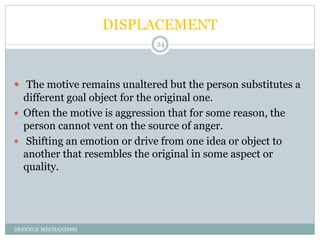DISPLACEMENT
DEFENCE MECHANISMS
24
 The motive remains unaltered but the person substitutes a
different goal object for t...