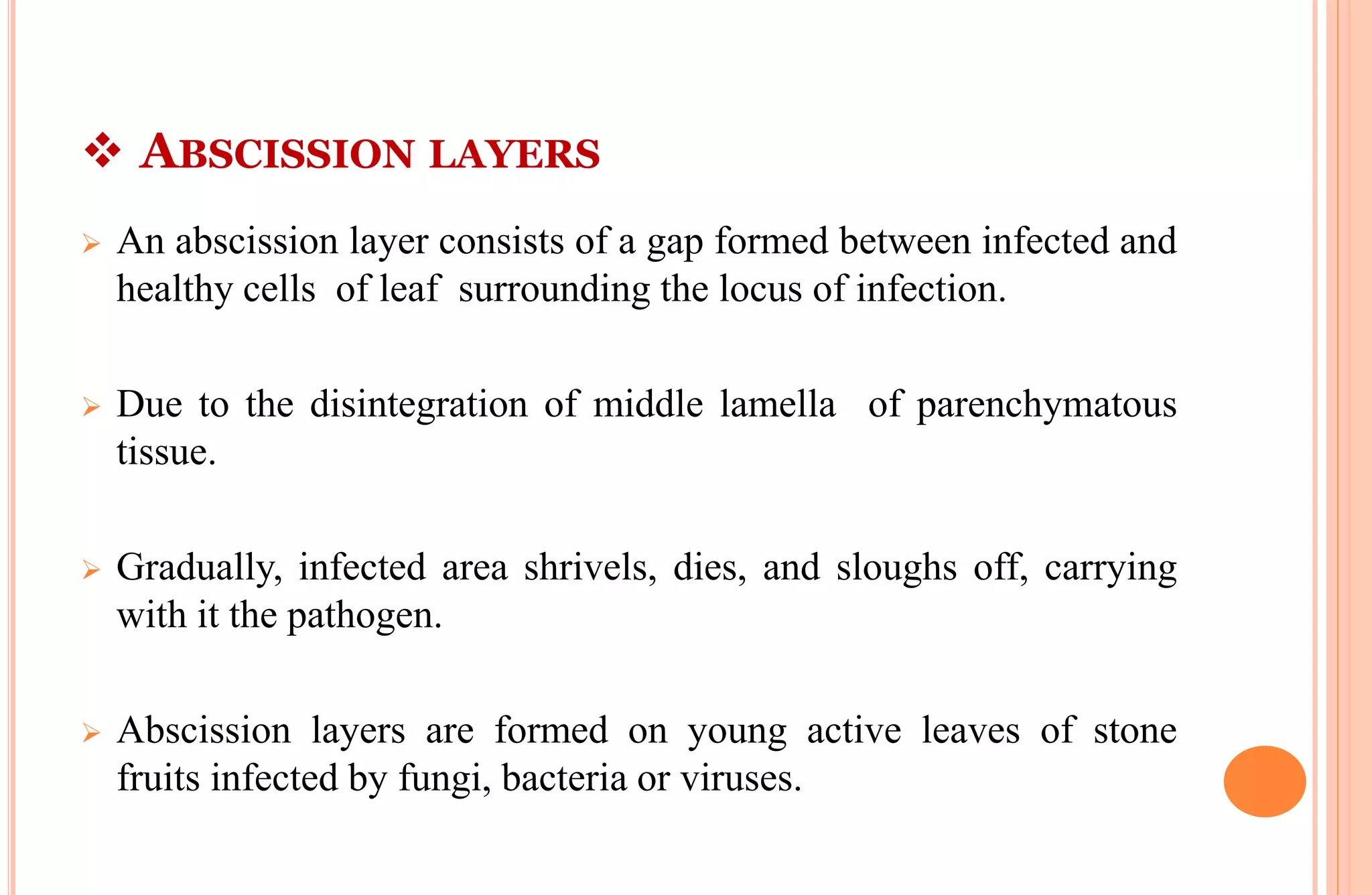  ABSCISSION LAYERS
 An abscission layer consists of a gap formed between infected and
healthy cells of leaf surrounding the locus of infection.
 Due to the disintegration of middle lamella of parenchymatous
tissue.
 Gradually, infected area shrivels, dies, and sloughs off, carrying
with it the pathogen.
 Abscission layers are formed on young active leaves of stone
fruits infected by fungi, bacteria or viruses.
 