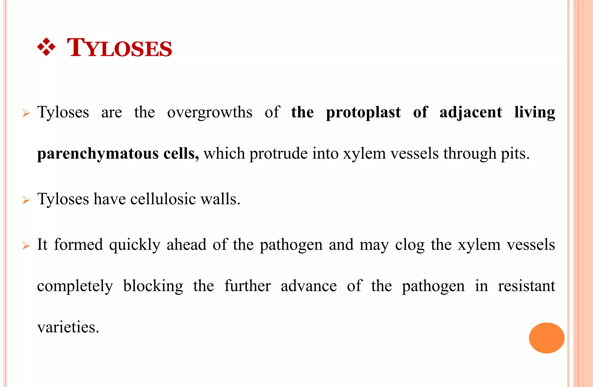  TYLOSES
 Tyloses are the overgrowths of the protoplast of adjacent living
parenchymatous cells, which protrude into xylem vessels through pits.
 Tyloses have cellulosic walls.
 It formed quickly ahead of the pathogen and may clog the xylem vessels
completely blocking the further advance of the pathogen in resistant
varieties.
 