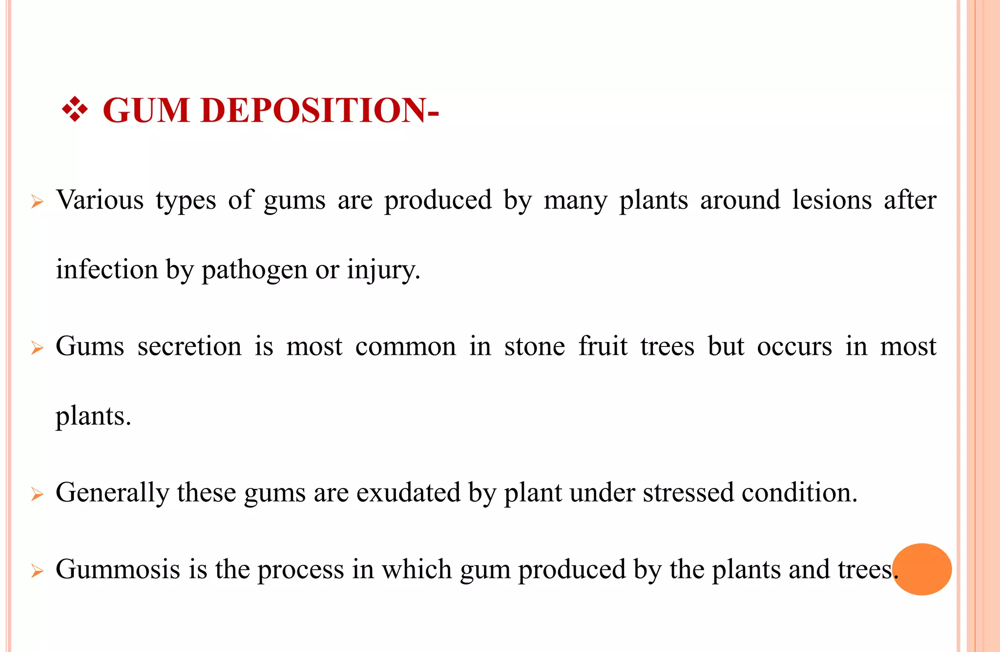 GUM DEPOSITION-
 Various types of gums are produced by many plants around lesions after
infection by pathogen or injury.
 Gums secretion is most common in stone fruit trees but occurs in most
plants.
 Generally these gums are exudated by plant under stressed condition.
 Gummosis is the process in which gum produced by the plants and trees.
 