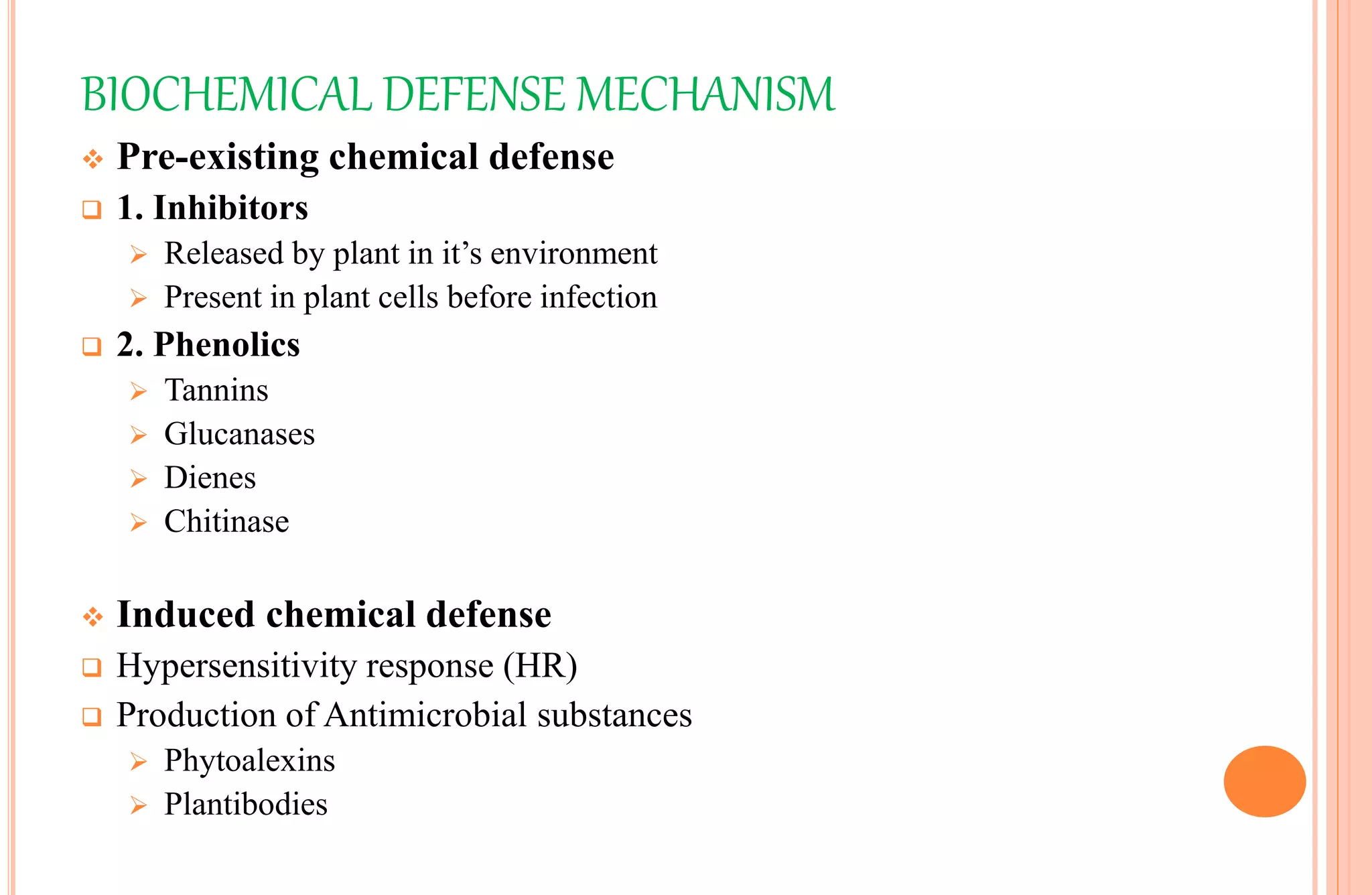 BIOCHEMICAL DEFENSE MECHANISM
 Pre-existing chemical defense
 1. Inhibitors
 Released by plant in it’s environment
 Present in plant cells before infection
 2. Phenolics
 Tannins
 Glucanases
 Dienes
 Chitinase
 Induced chemical defense
 Hypersensitivity response (HR)
 Production of Antimicrobial substances
 Phytoalexins
 Plantibodies
 