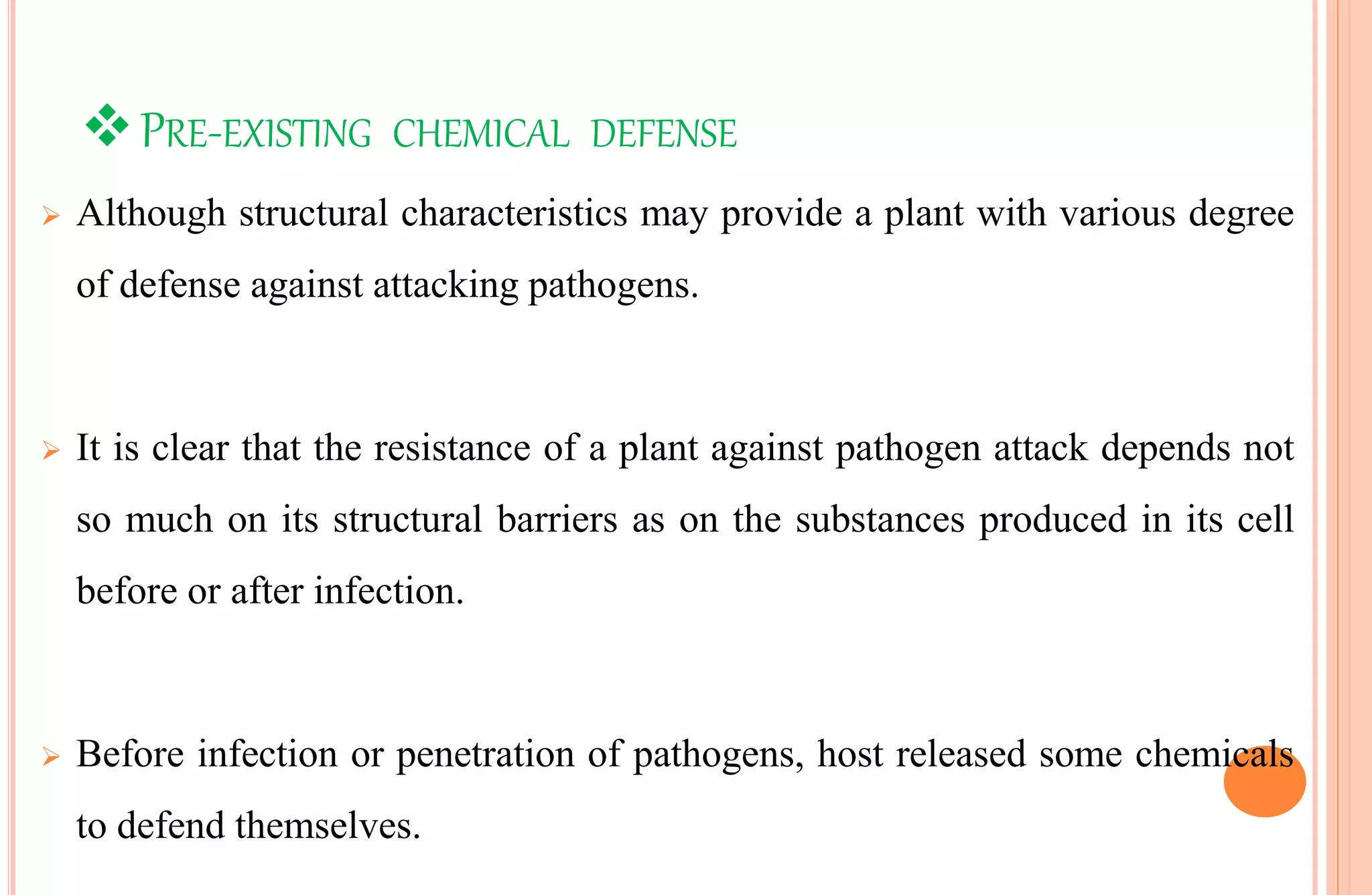 PRE-EXISTING CHEMICAL DEFENSE
 Although structural characteristics may provide a plant with various degree
of defense against attacking pathogens.
 It is clear that the resistance of a plant against pathogen attack depends not
so much on its structural barriers as on the substances produced in its cell
before or after infection.
 Before infection or penetration of pathogens, host released some chemicals
to defend themselves.
 