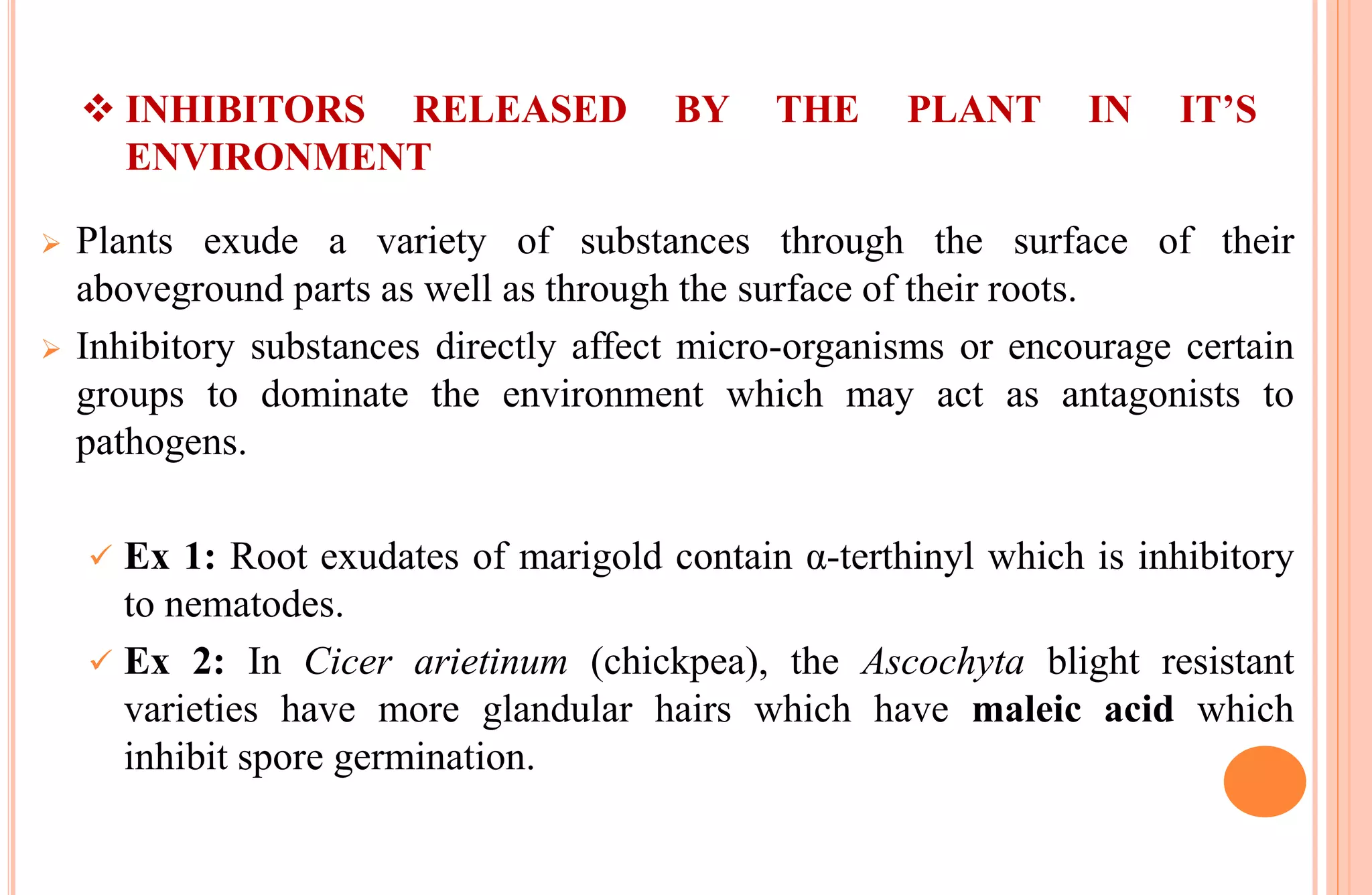  INHIBITORS RELEASED BY THE PLANT IN IT’S
ENVIRONMENT
 Plants exude a variety of substances through the surface of their
aboveground parts as well as through the surface of their roots.
 Inhibitory substances directly affect micro-organisms or encourage certain
groups to dominate the environment which may act as antagonists to
pathogens.
 Ex 1: Root exudates of marigold contain α-terthinyl which is inhibitory
to nematodes.
 Ex 2: In Cicer arietinum (chickpea), the Ascochyta blight resistant
varieties have more glandular hairs which have maleic acid which
inhibit spore germination.
 