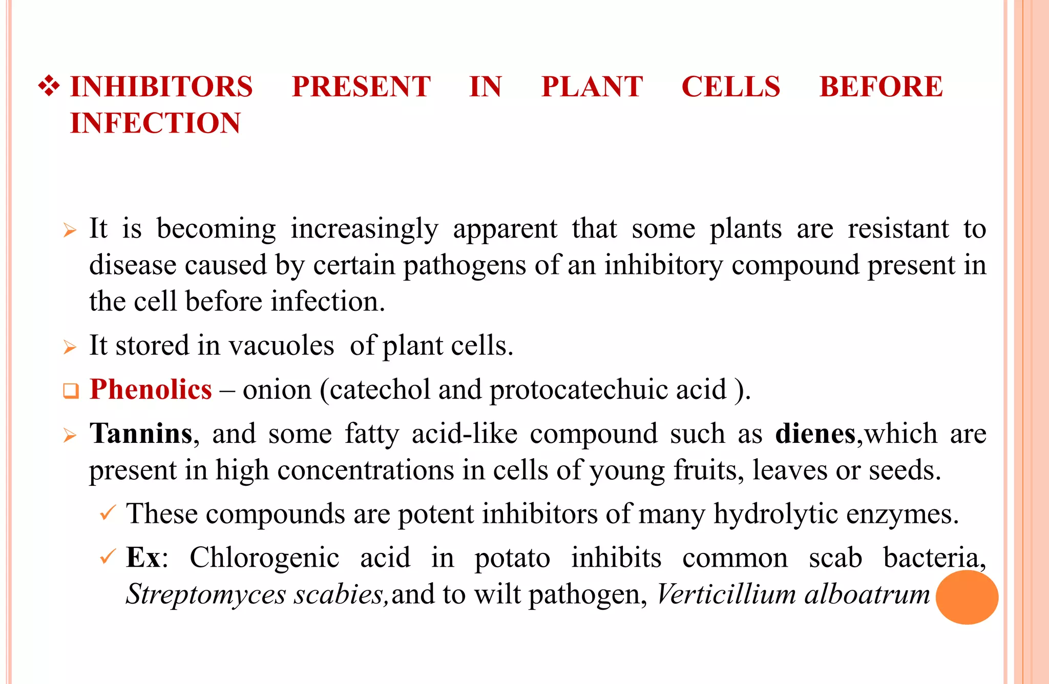  INHIBITORS PRESENT IN PLANT CELLS BEFORE
INFECTION
 It is becoming increasingly apparent that some plants are resistant to
disease caused by certain pathogens of an inhibitory compound present in
the cell before infection.
 It stored in vacuoles of plant cells.
 Phenolics – onion (catechol and protocatechuic acid ).
 Tannins, and some fatty acid-like compound such as dienes,which are
present in high concentrations in cells of young fruits, leaves or seeds.
 These compounds are potent inhibitors of many hydrolytic enzymes.
 Ex: Chlorogenic acid in potato inhibits common scab bacteria,
Streptomyces scabies,and to wilt pathogen, Verticillium alboatrum
 