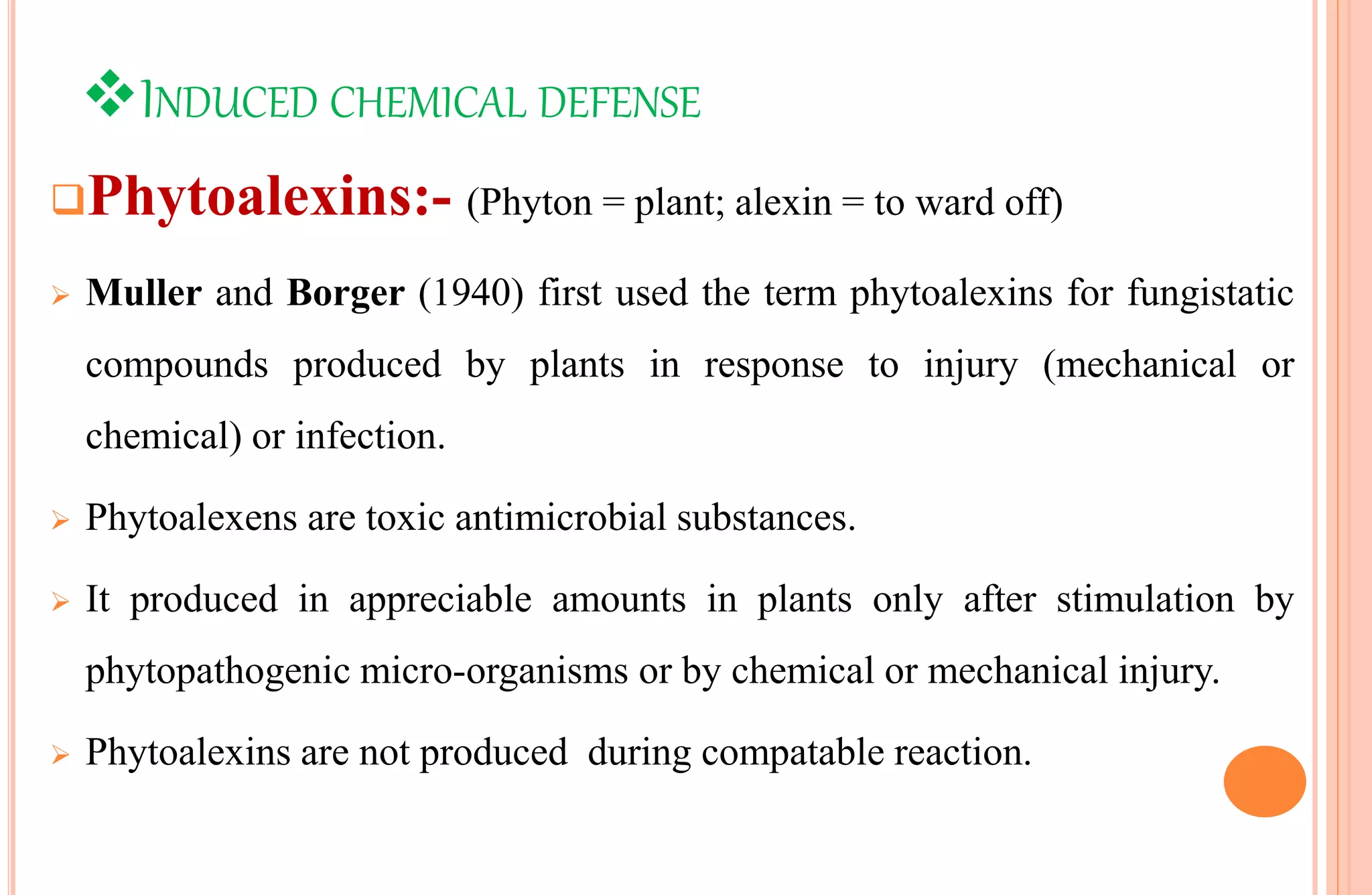 INDUCED CHEMICAL DEFENSE
Phytoalexins:- (Phyton = plant; alexin = to ward off)
 Muller and Borger (1940) first used the term phytoalexins for fungistatic
compounds produced by plants in response to injury (mechanical or
chemical) or infection.
 Phytoalexens are toxic antimicrobial substances.
 It produced in appreciable amounts in plants only after stimulation by
phytopathogenic micro-organisms or by chemical or mechanical injury.
 Phytoalexins are not produced during compatable reaction.
 