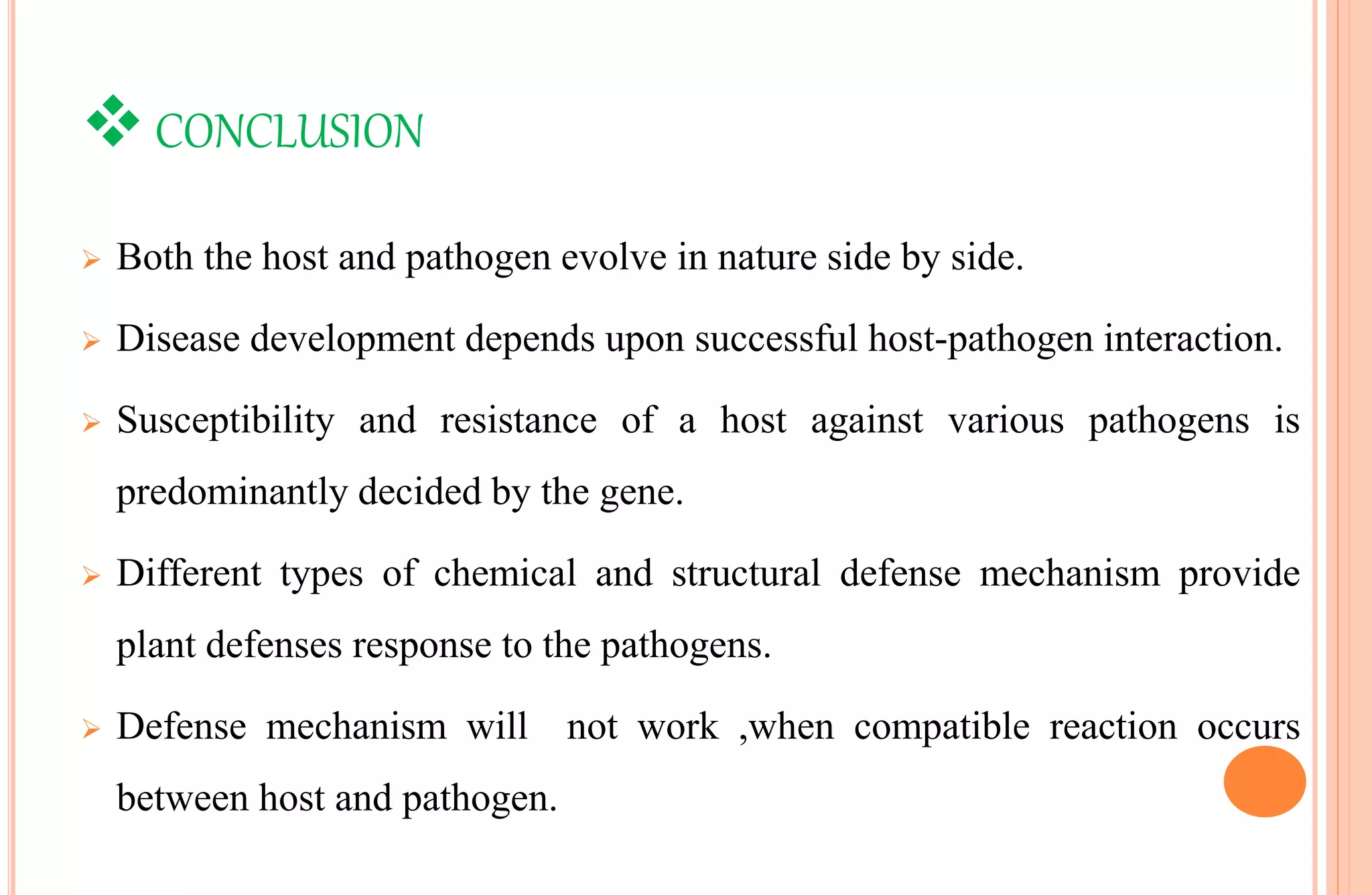 CONCLUSION
 Both the host and pathogen evolve in nature side by side.
 Disease development depends upon successful host-pathogen interaction.
 Susceptibility and resistance of a host against various pathogens is
predominantly decided by the gene.
 Different types of chemical and structural defense mechanism provide
plant defenses response to the pathogens.
 Defense mechanism will not work ,when compatible reaction occurs
between host and pathogen.
 