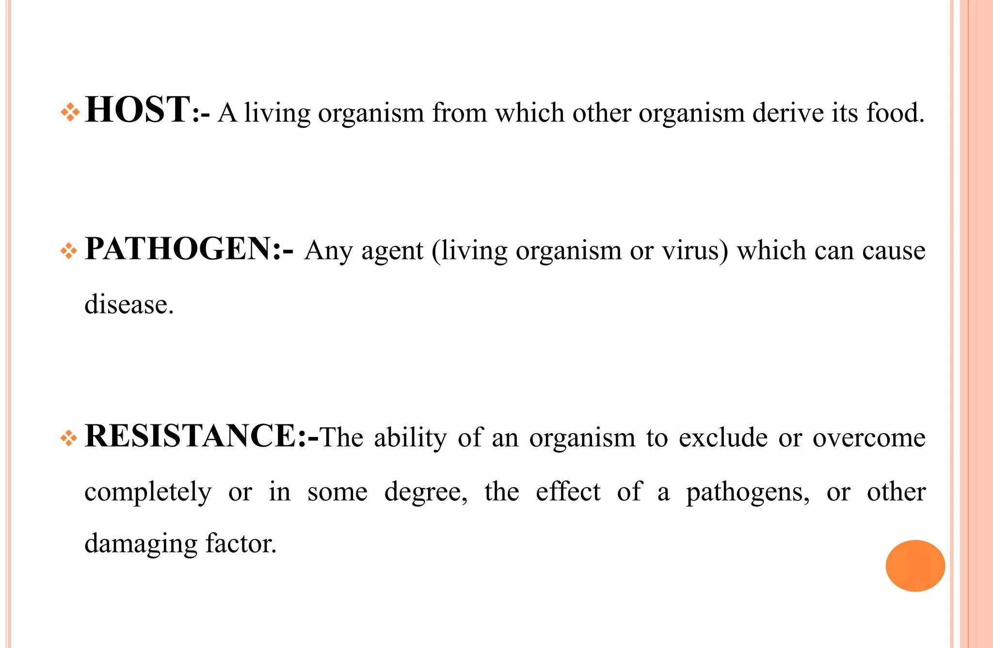 HOST:- A living organism from which other organism derive its food.
 PATHOGEN:- Any agent (living organism or virus) which can cause
disease.
 RESISTANCE:-The ability of an organism to exclude or overcome
completely or in some degree, the effect of a pathogens, or other
damaging factor.
 