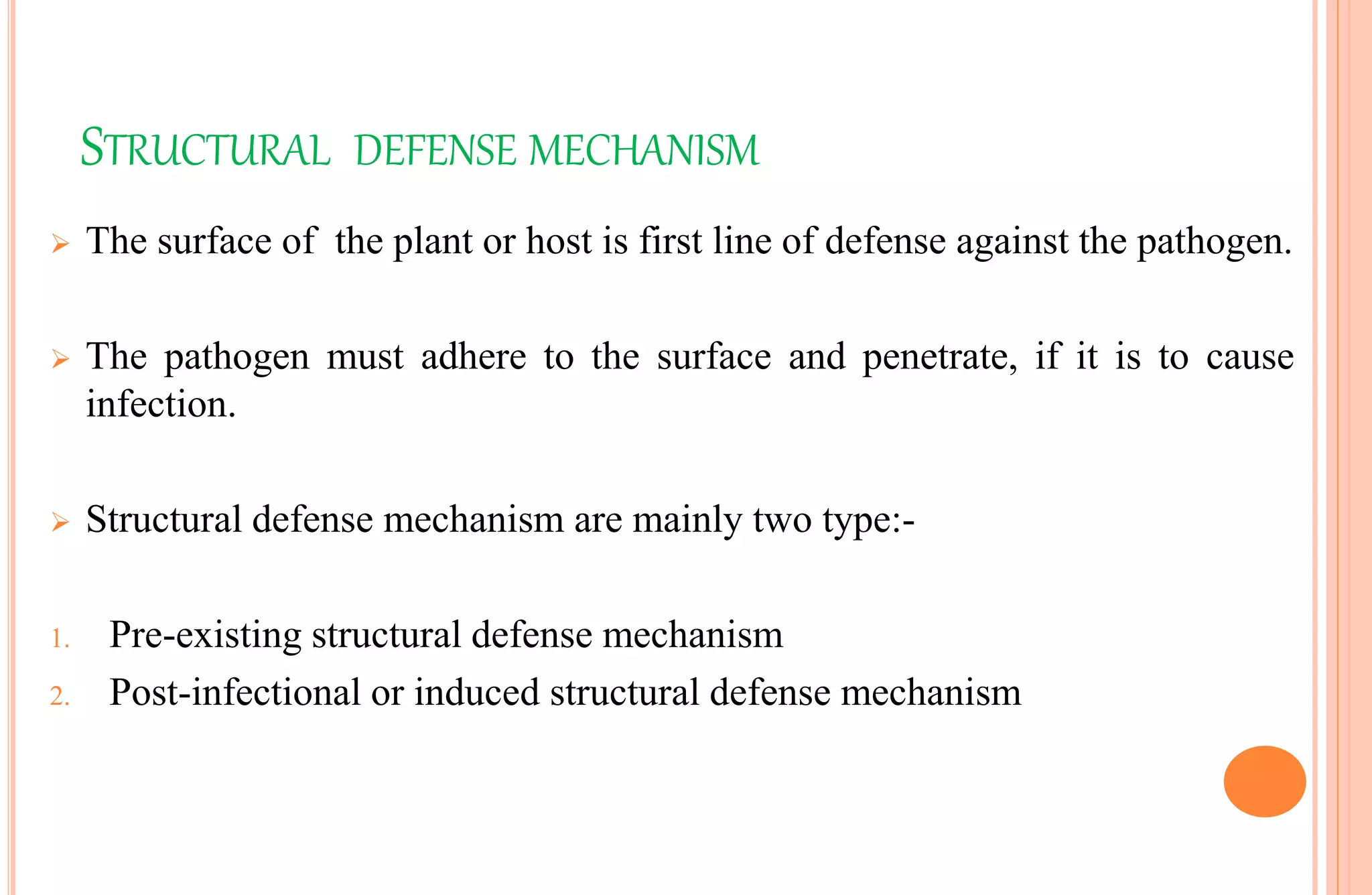 STRUCTURAL DEFENSE MECHANISM
 The surface of the plant or host is first line of defense against the pathogen.
 The pathogen must adhere to the surface and penetrate, if it is to cause
infection.
 Structural defense mechanism are mainly two type:-
1. Pre-existing structural defense mechanism
2. Post-infectional or induced structural defense mechanism
 