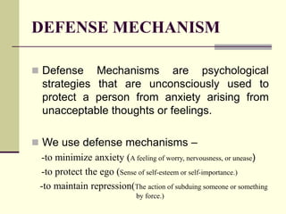 DEFENSE MECHANISM
Defense Mechanisms are psychological
strategies that are unconsciously used to
protect a person from anxiety arising from
unacceptable thoughts or feelings.
We use defense mechanisms –
-to minimize anxiety (A feeling of worry, nervousness, or unease)
-to protect the ego (Sense of self-esteem or self-importance.)
-to maintain repression(The action of subduing someone or something
by force.)