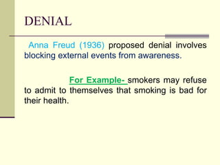 DENIAL
Anna Freud (1936) proposed denial involves
blocking external events from awareness.
For Example- smokers may refuse
to admit to themselves that smoking is bad for
their health.